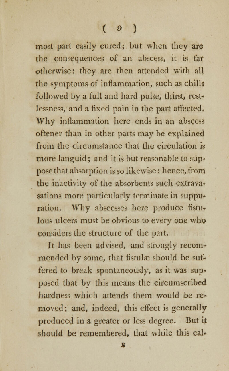 most part easily cured; but when they are the consequences of an abscess, it is far otherwise: they are then attended with all the symptoms of inflammation, such as chills followed by a full and hard pulse, thirst, rest- lessness, and a fixed pain in the part affected. Why inflammation here ends in an abscess oftener than in other parts may be explained from the circumstance that the circulation is more languid; and it is but reasonable to sup* pose that absorption is so likewise: hence, from the inactivity of the absorbents such extrava- sations more particularly terminate in suppu- ration. Why abscesses here produce fistu- lous ulcers must be obvious to every one who considers the structure of the part. It has been advised, and strongly recom- mended by some, that fistulas should be suf- fered to break spontaneously, as it was sup- posed that by this means the circumscribed hardness which attends them would be re- moved; and, indeed, this effect is generally produced in a greater or less degree. But it should be remembered, that while this cal» B