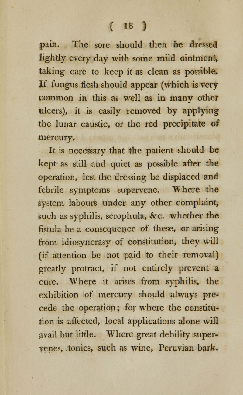 pain. The sore should then be dressed lightly every day with some mild ointment, taking care to keep it as clean as possible. If fungus flesh should appear (which is very common in this as well as in many other ulcers), it is easily removed by applying the lunar caustic, or the red precipitate of mercury. It is necessary that the patient should be kept as still and quiet as possible after the operation, lest the dressing be displaced and febrile symptoms supervene. Where the system labours under any other complaint, such as syphilis, scrophula, &c. whether the fistula be a consequence of these, or arising from idiosyncrasy of constitution, they will (if attention be not paid to their removal) greatly protract, if not entirely prevent a cure. Where it arises from syphilis, the exhibition of mercury should always pre» cede the operation; for where the constitu- tion is affected, local applications alone will avail but little. Where great debility super- venes, .tonics, such as wine, Peruvian bark*