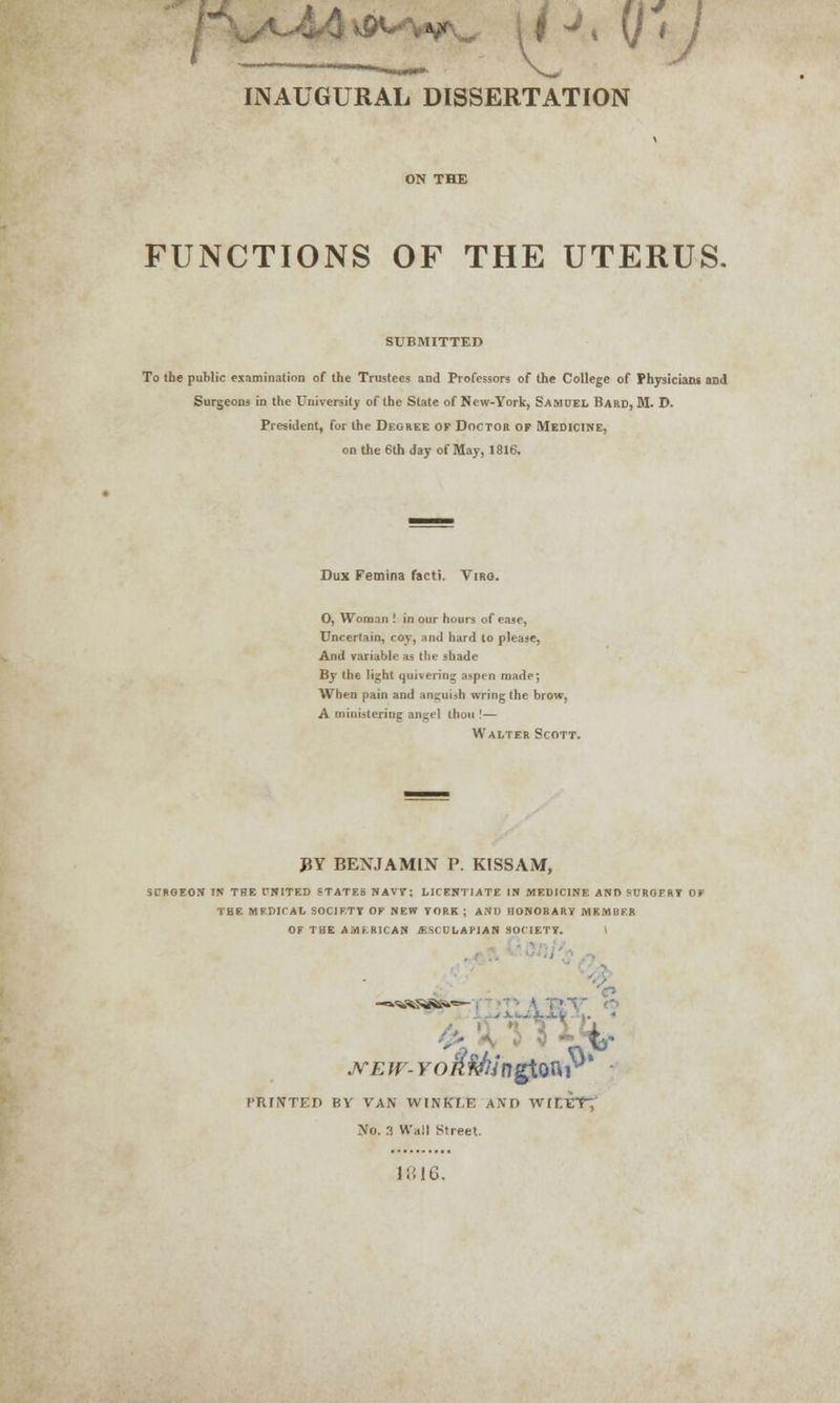 INAUGURAL DISSERTATION FUNCTIONS OF THE UTERUS. SUBMITTED To the puhlic examination of the Trustees and Professors of the College of Physicians and Surgeons in the University of the State of New-York, Samuel Bard, M. D. President, for the Degree of Doctor of Medicine, on the 6th day of May, 1816. Dux Femina facti. Virq. O, Woman .' in our hours of ease, Uncertain, coy, and hard to please, And variable as the shade By the light quivering aspen made; When pain and anguish wring the brow, A ministering angel tbou !— Walter Scott. BY BENJAMIN P. KISSAM, SCRGEON IN THE fNITED STATES NAVY; LICENTIATE IN MEDICINE ANO SCRGFRT OF THE MEDICAL SOCIETY OF NEW YORK ; AND HONORARY MEMBER OF THE AMERICAN JESCULAH AN SOCIETY. \ .,i- new- Fo/iftfangtonr' ITUNTED BY VAN WINKLE AND wmiCY,' ISO. 3 Wall Street. 1816.