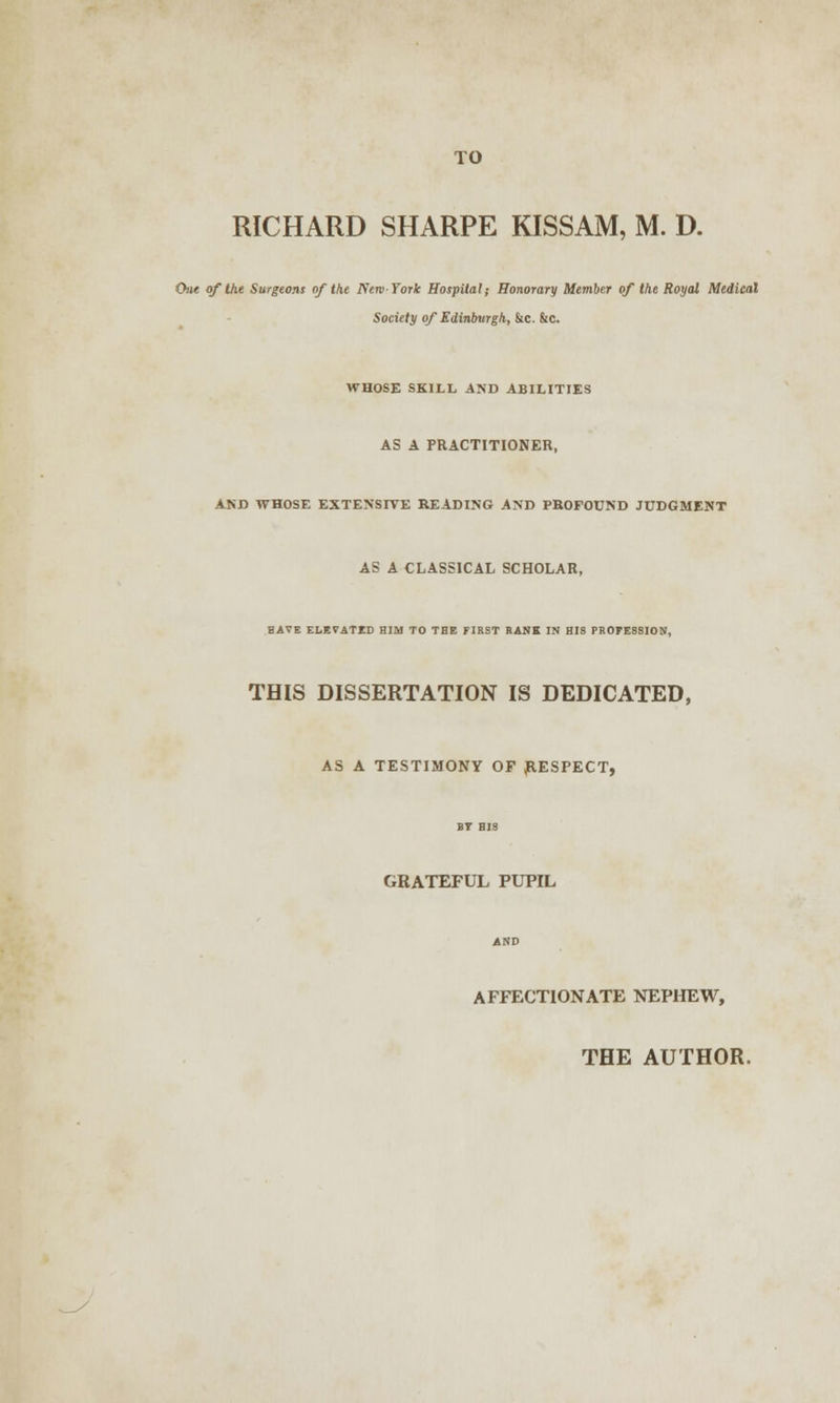 TO RICHARD SHARPE KISSAM, M. D. One of the Surgeons of the New-York Hospital; Honorary Member of the Royal Medical Society of Edinburgh, &c. &c. WHOSE SKILL AND ABILITIES AS A PRACTITIONER, AND WHOSE EXTENSIVE READING AND PROFOUND JUDGMENT AS A CLASSICAL SCHOLAR, HAVE ELEVATED HIM TO THE FIRST RANK IN HIS PROFESSION, THIS DISSERTATION IS DEDICATED, AS A TESTIMONY OF JRESPECT, GRATEFUL PUPIL AND AFFECTIONATE NEPHEW, THE AUTHOR.