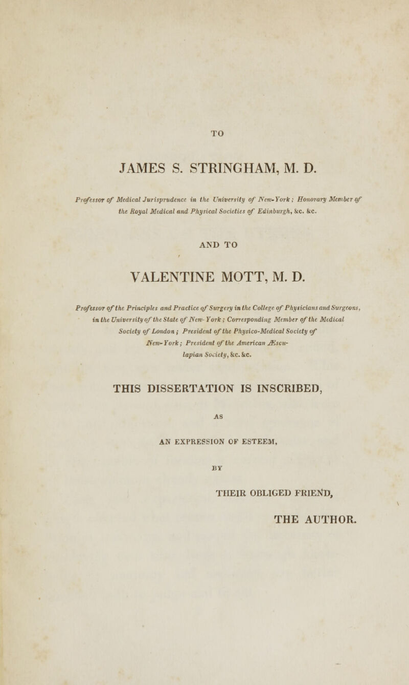 JAMES S. STRING HAM, M. D. Professor of Medical Jurisprudence in the University of Nero-York; Honorary Member of the Royal Medical and Physical Societies of Edinburgh, &c. &c. AND TO VALENTINE MOTT, M. D. Professor of the Principles and Practice of Surgery in the College of Physicians and Surgeons, in the University of the State of JServ- York; Corresponding Member of the Medical Society of London ,• President of the Physico-Medical Society of fferv~York; President of the American JEscu- lapian Society, &c. &C. THIS DISSERTATION IS INSCRIBED, AN EXPRESSION OF ESTEEM, THEIR OBLIGED FRIEND,