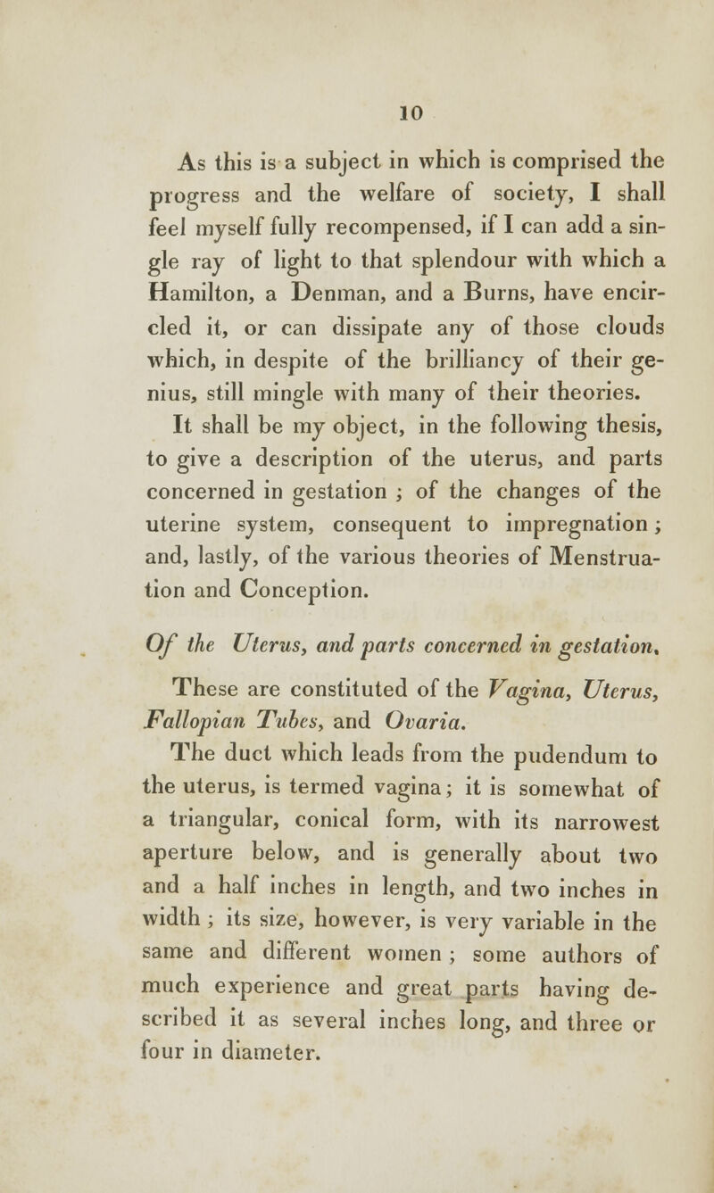 As this is a subject in which is comprised the progress and the welfare of society, I shall feel myself fully recompensed, if I can add a sin- gle ray of light to that splendour with which a Hamilton, a Denman, and a Burns, have encir- cled it, or can dissipate any of those clouds which, in despite of the brilliancy of their ge- nius, still mingle with many of their theories. It shall be my object, in the following thesis, to give a description of the uterus, and parts concerned in gestation ; of the changes of the uterine system, consequent to impregnation; and, lastly, of the various theories of Menstrua- tion and Conception. Of the Uterus, and parts concerned in gestation* These are constituted of the Vagina, Uterus, Fallopian Tubes, and Ovaria. The duct which leads from the pudendum to the uterus, is termed vagina; it is somewhat of a triangular, conical form, with its narrowest aperture below, and is generally about two and a half inches in length, and two inches in width ; its size, however, is very variable in the same and different women ; some authors of much experience and great parts having de- scribed it as several inches long, and three or four in diameter.