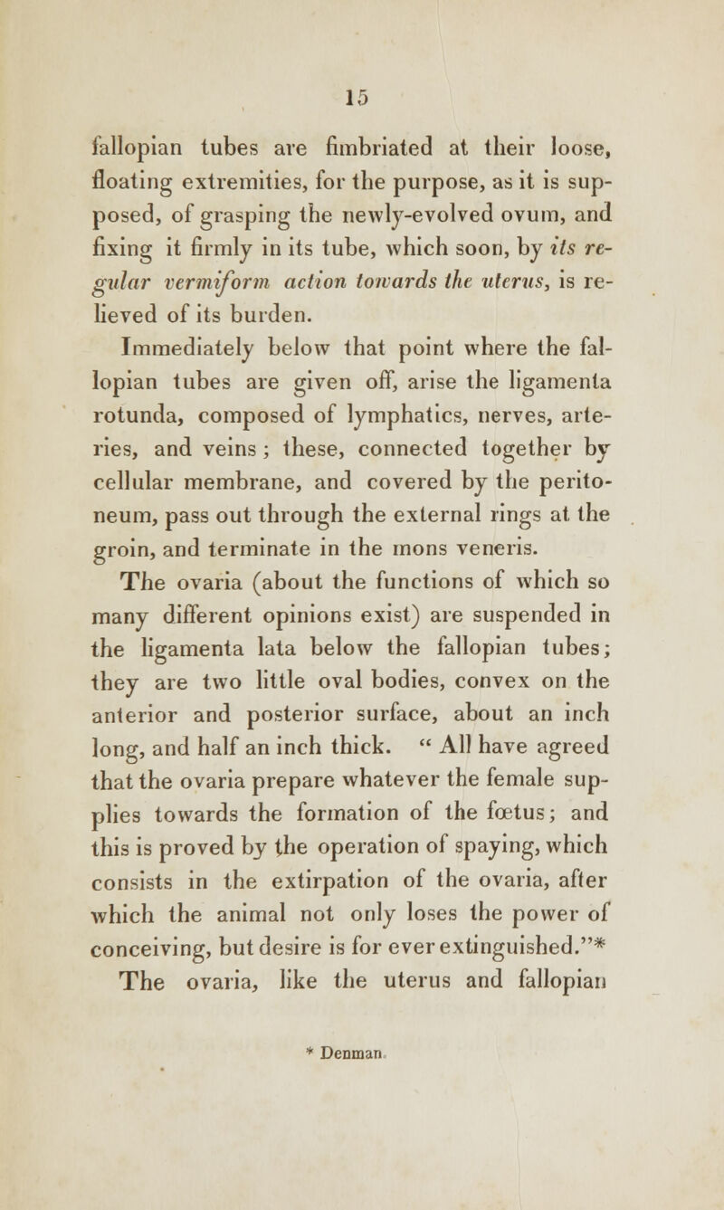 fallopian tubes are fimbriated at their loose, floating extremities, for the purpose, as it is sup- posed, of grasping the newly-evolved ovum, and fixing it firmly in its tube, which soon, by its re- gular vermiform action towards the uterus, is re- lieved of its burden. Immediately below that point where the fal- lopian tubes are given off, arise the ligamenia rotunda, composed of lymphatics, nerves, arte- ries, and veins; these, connected together by cellular membrane, and covered by the perito- neum, pass out through the external rings at the groin, and terminate in the mons veneris. The ovaria (about the functions of which so many different opinions exist) are suspended in the ligamenta lata below the fallopian tubes; they are two little oval bodies, convex on the anterior and posterior surface, about an inch long, and half an inch thick.  All have agreed that the ovaria prepare whatever the female sup- plies towards the formation of the foetus; and this is proved by the operation of spaying, which consists in the extirpation of the ovaria, after which the animal not only loses the power of conceiving, but desire is for ever extinguished.* The ovaria, like the uterus and fallopian * Denman,