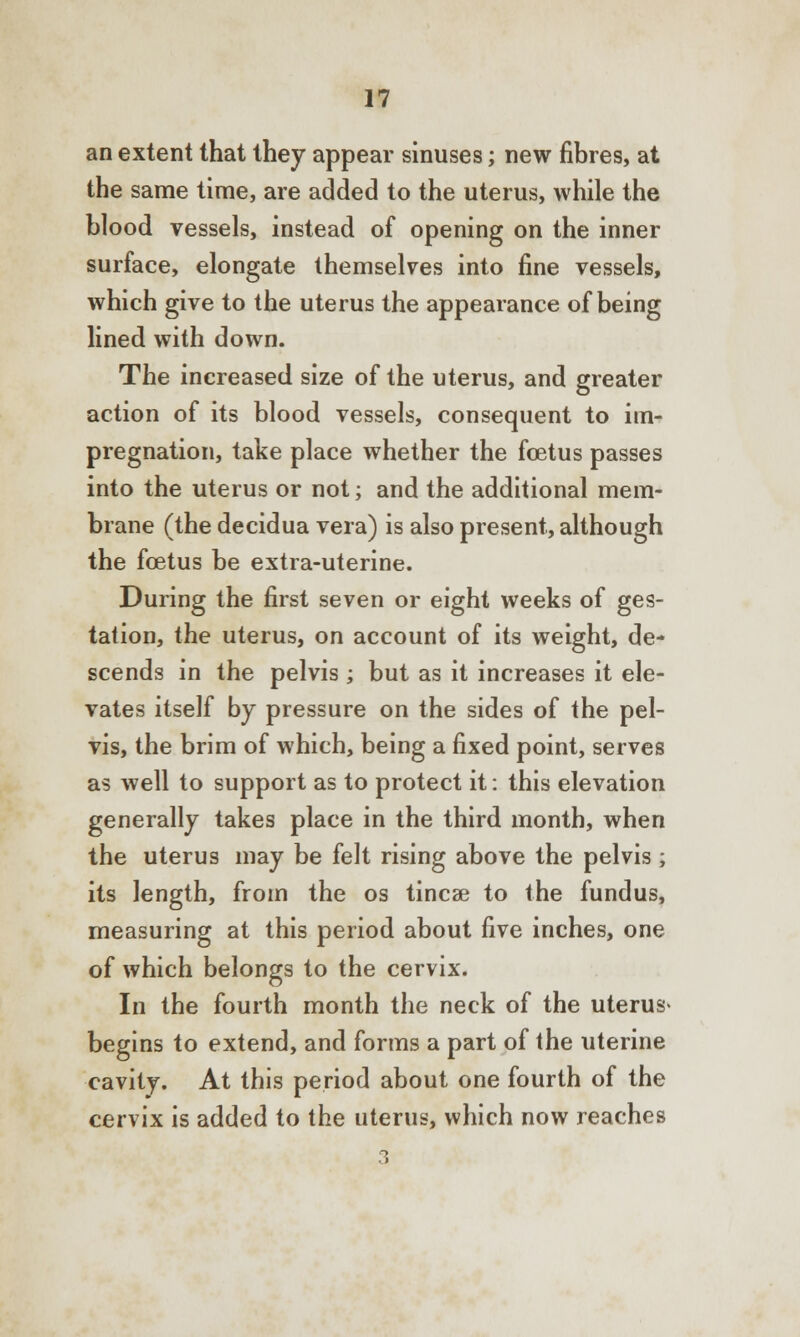 an extent that they appear sinuses; new fibres, at the same time, are added to the uterus, while the blood vessels, instead of opening on the inner surface, elongate themselves into fine vessels, which give to the uterus the appearance of being lined with down. The increased size of the uterus, and greater action of its blood vessels, consequent to im- pregnation, take place whether the foetus passes into the uterus or not; and the additional mem- brane (the decidua vera) is also present, although the foetus be extra-uterine. During the first seven or eight weeks of ges- tation, the uterus, on account of its weight, de- scends in the pelvis ; but as it increases it ele- vates itself by pressure on the sides of the pel- vis, the brim of which, being a fixed point, serves as well to support as to protect it: this elevation generally takes place in the third month, when the uterus may be felt rising above the pelvis; its length, from the os tincse to the fundus, measuring at this period about five inches, one of which belongs to the cervix. In the fourth month the neck of the uterus- begins to extend, and forms a part of the uterine cavity. At this period about one fourth of the cervix is added to the uterus, which now reaches 3