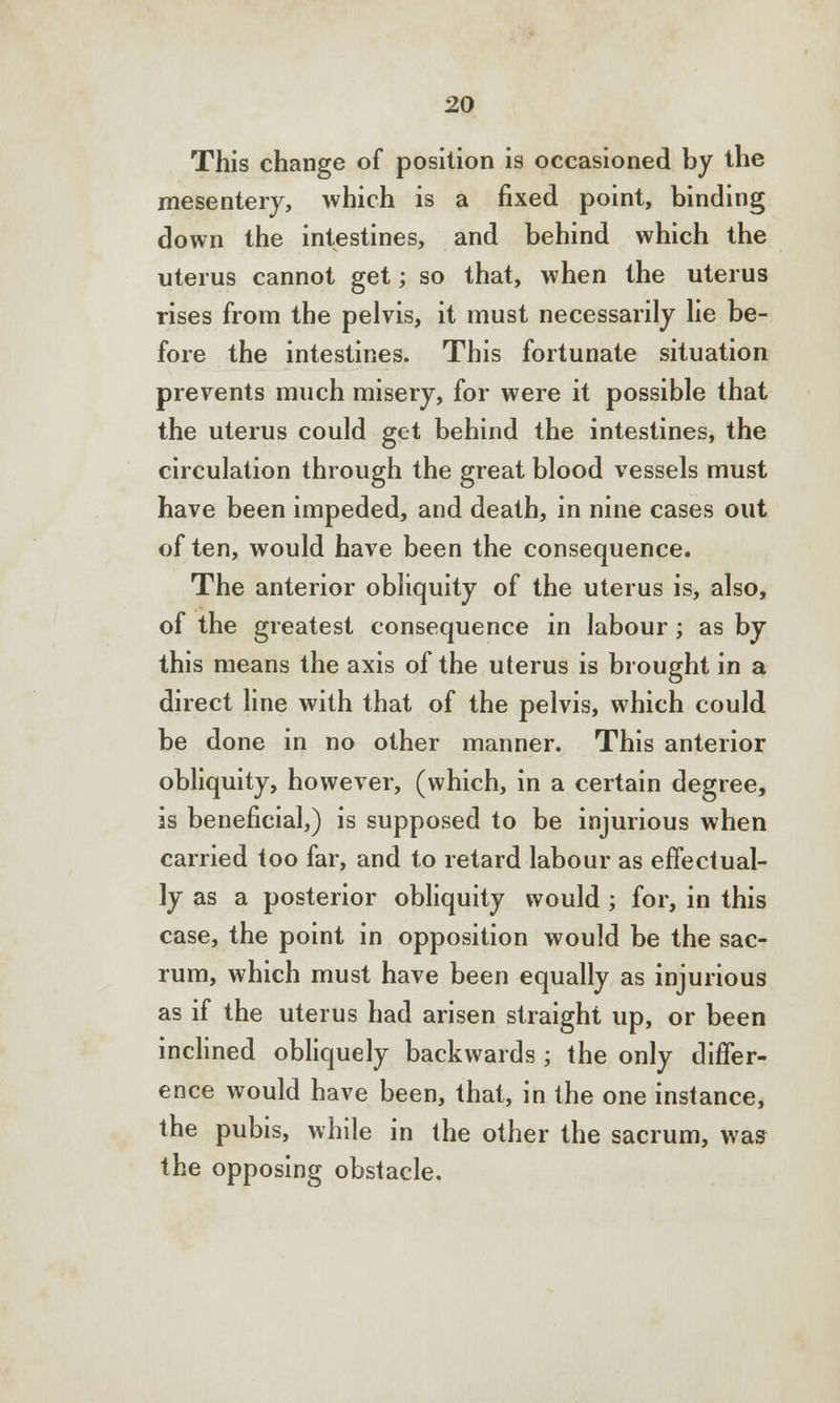 This change of position is occasioned by the mesentery, which is a fixed point, binding down the intestines, and behind which the uterus cannot get; so that, when the uterus rises from the pelvis, it must necessarily lie be- fore the intestines. This fortunate situation prevents much misery, for were it possible that the uterus could get behind the intestines, the circulation through the great blood vessels must have been impeded, and death, in nine cases out of ten, would have been the consequence. The anterior obliquity of the uterus is, also, of the greatest consequence in labour; as by this means the axis of the uterus is brought in a direct line with that of the pelvis, which could be done in no other manner. This anterior obliquity, however, (which, in a certain degree, is beneficial,) is supposed to be injurious when carried too far, and to retard labour as effectual- ly as a posterior obliquity would ; for, in this case, the point in opposition would be the sac- rum, which must have been equally as injurious as if the uterus had arisen straight up, or been inclined obliquely backwards ; the only differ- ence would have been, that, in the one instance, the pubis, while in the other the sacrum, was the opposing obstacle.
