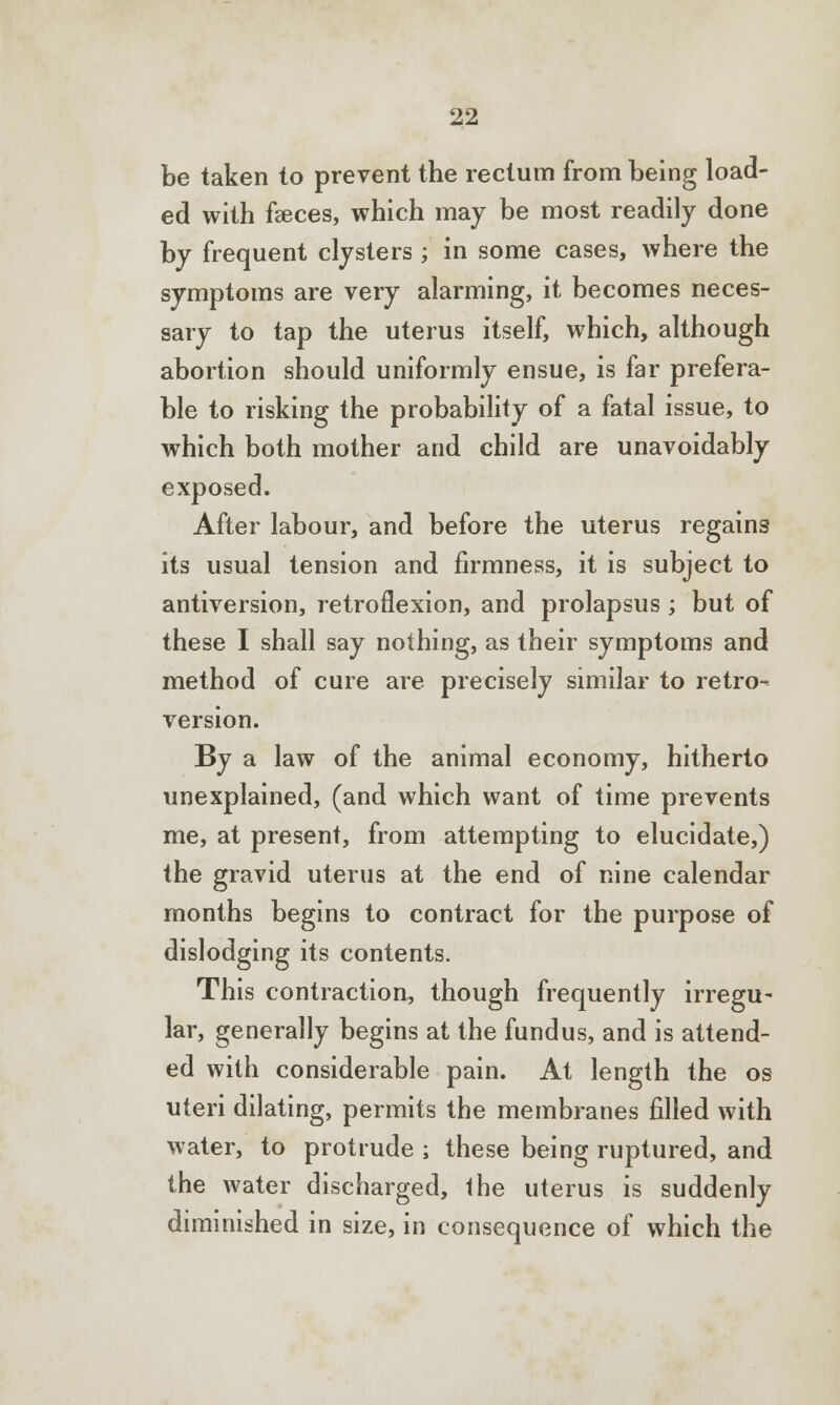 be taken to prevent the rectum from being load- ed with fasces, which may be most readily done by frequent clysters ; in some cases, where the symptoms are very alarming, it becomes neces- sary to tap the uterus itself, which, although abortion should uniformly ensue, is far prefera- ble to risking the probability of a fatal issue, to which both mother and child are unavoidably exposed. After labour, and before the uterus regains its usual tension and firmness, it is subject to antiversion, retroflexion, and prolapsus ; but of these I shall say nothing, as their symptoms and method of cure are precisely similar to retro- version. By a law of the animal economy, hitherto unexplained, (and which want of time prevents me, at present, from attempting to elucidate,) the gravid uterus at the end of nine calendar months begins to contract for the purpose of dislodging its contents. This contraction, though frequently irregu- lar, generally begins at the fundus, and is attend- ed with considerable pain. At length the os uteri dilating, permits the membranes filled with water, to protrude ; these being ruptured, and the water discharged, the uterus is suddenly diminished in size, in consequence of which the