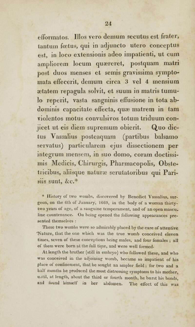 eiTormatos. Ulos vero demum secutus est frater, tantum foetus, qui in adjuncto utero conceptus est, in loco extensionis adeo impatienti, ut cum ampliorem locum quaereret, postquam matri post duos menses et semis gravissima sympto- mata effecerit, demum circa 3 vel 4 mensium setatem repagula solvit, et suum in matris turau- lo reperit, vasta sangninis effusione in tota ab- dominis capacitate effecta, quse matrem in tam violentos motus convulsivos totum triduum con- jicet ut eis diem supremum obierit. Quo dic- tus Vassalius posteaquam (partibus balsamo servatus) particularem ejus dissectionem per integrum mensem, in suo domo, coram doctissi- mis Medicis, Chirurgis, Pharmacopolis, Obste- tricibus, aliisque natura serutatoribus qui Pari- siis sunt, &c* * History of two wombs, discovered by Benedict Vassalius, sur- geon, on the 6th of January, 1669, in the body of a woman thirty- two years of age, of a sanguine temperament, and of an open mascu. line countenance. On being opened the following appearances pre- sented themselves : These two wombs were so admirably placed by the care of attentive 'Nature, that the one which was the true womb conceived eleven times, seven of these conceptions being males, and four females ; all of them were born at the full time, and were well formed- At length the brother (still in embryo) who followed these, and who was conceived in the adjoining womb, became so impatient of his place of confinement, that he sought an ampler field ; for two and a half months he produced the most distressing symptoms to his mother, until, at length, about the third or fourth month, he burst his bonds, and found himself in her abdomen. The effect of this was