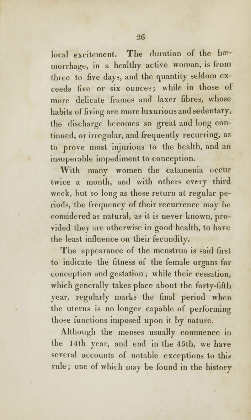 local excitement. The duration of the hae- morrhage, in a healthy active woman, is from three to five days, and the quantity seldom ex- ceeds five or six ounces; while in those of more delicate frames and laxer fibres, whose habits of living are more luxurious and sedentary, the discharge becomes so great and long con- tinued, or irregular, and frequently recurring, as to prove most injurious to the health, and an insuperable impediment to conception. With many women the catamenia occur twice a month, and with others every third week, but so long as these return at regular pe- riods, the frequency of their recurrence may be considered as natural, as it is never known, pro- vided they are otherwise in good health, to have the least influence on their fecundity. The appearance of the menstrua is said first to indicate the fitness of the female organs for conception and gestation ; while their cessation, which generally takes place about the forty-fifth year, regularly marks the final period when the uterus is no longer capable of performing those functions imposed upon it by nature. Although the menses usually commence in the 14th year, and end in the 45th, we have several accounts of notable exceptions to this rule; one of which may be found in the history