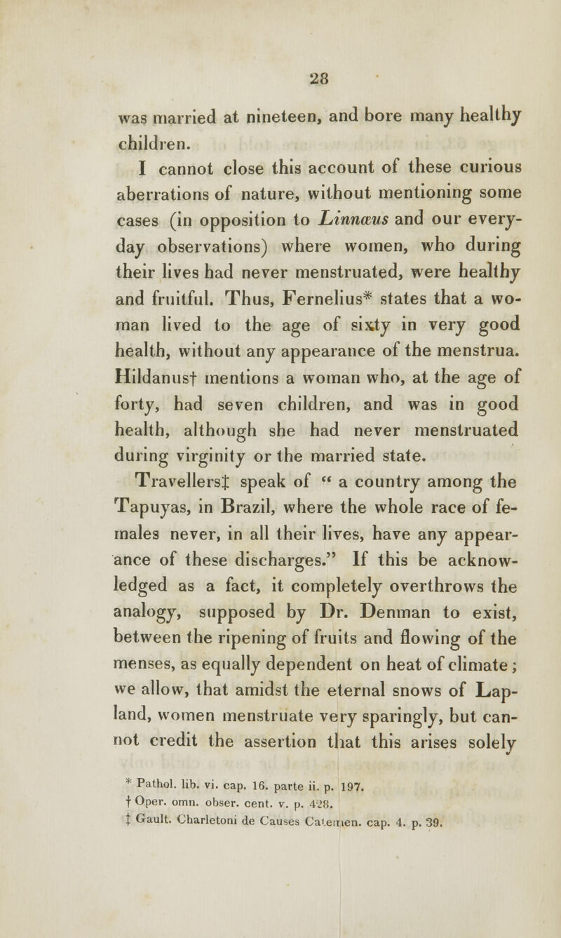 was married at nineteen, and bore many healthy children. I cannot close this account of these curious aberrations of nature, without mentioning some cases (in opposition to Linnceus and our every- day observations) where women, who during their lives had never menstruated, were healthy and fruitful. Thus, Fernelius* states that a wo- man lived to the age of sixty in very good health, without any appearance of the menstrua. Hildanusf mentions a woman who, at the age of forty, had seven children, and was in good health, although she had never menstruated during virginity or the married state. Travellers:}: speak of  a country among the Tapuyas, in Brazil, where the whole race of fe- males never, in all their lives, have any appear- ance of these discharges. If this be acknow- ledged as a fact, it completely overthrows the analogy, supposed by Dr. Denman to exist, between the ripening of fruits and flowing of the menses, as equally dependent on heat of climate; we allow, that amidst the eternal snows of Lap- land, women menstruate very sparingly, but can- not credit the assertion that this arises solely * Pathol, lib. vi. cap. 16. parte ii. p. 197. f Oper. omn. obser. cent. v. p. 4'28. t Gault. Charletoni de Causes Catemen. cap. 4. p. 39.