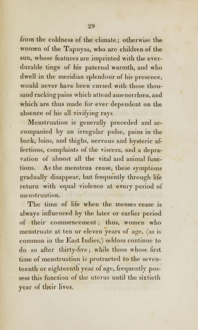 from the coldness of the climate; otherwise the women of the Tapuyas, who are children of the sun, whose features are imprinted with the ever- durable tinge of his paternal warmth, and who dwell in the meridian splendour of his presence, would never have been cursed with those thou- sand racking pains which attend amenorrhea, and which are thus made for ever dependent on the absence of his all vivifying rays. Menstruation is generally preceded and ac- companied by an irregular pulse, pains in the back, loins, and thighs, nervous and hysteric af- fections, complaints of the viscera, and a depra- vation of almost all the vital and animal func- tions. As the menstrua cease, these symptoms gradually disappear, but frequently through life return with equal violence at every period of menstruation. The time of life when the menses cease is always influenced by the later or earlier period of their commencement; thus, women who menstruate at ten or eleven years of age, (as is common in the East Indies,) seldom continue to do so after thirty-five; while those whose first time of menstruation is protracted to the seven- teenth or eighteenth year of age, frequently pos- sess this function of the uterus until the sixtieth year of their Jives,