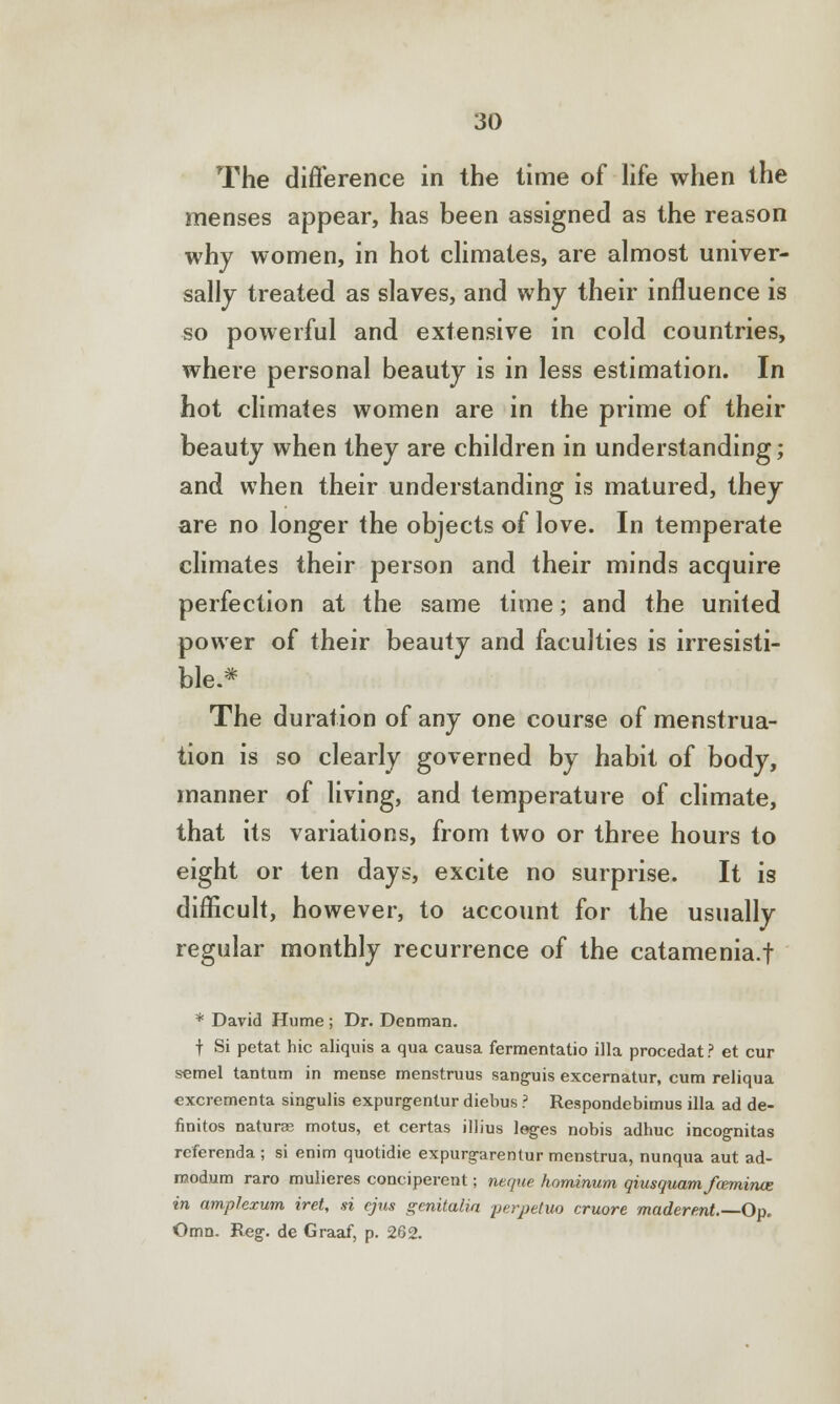 The difference in the time of life when the menses appear, has been assigned as the reason why women, in hot climates, are almost univer- sally treated as slaves, and why their influence is so powerful and extensive in cold countries, where personal beauty is in less estimation. In hot climates women are in the prime of their beauty when they are children in understanding; and when their understanding is matured, they are no longer the objects of love. In temperate climates their person and their minds acquire perfection at the same time; and the united power of their beauty and faculties is irresisti- ble.* The duration of any one course of menstrua- tion is so clearly governed by habit of body, manner of living, and temperature of climate, that its variations, from two or three hours to eight or ten days, excite no surprise. It is difficult, however, to account for the usually regular monthly recurrence of the catamenia.f * David Hume ; Dr. Denman. f Si petat hie aliquis a qua causa fermentatio ilia procedat ? et cur semel tantum in mense menstruus sanguis excernatur, cum reliqua excrementa singulis expurgentur diebus ? Respondebimus ilia ad de- finitos naturae motus, et certas illius leges nobis adhuc incognitas referenda ; si enim quotidie expurgarentur menstrua, nunqua aut ad- modum raro mulieres conciperent; neque hominum qiusquam fwrniruz in amplexum iret, si ejus genitalia perpetuo cruore maderent.—Op. Omn. Reg. de Graaf, p. 262.