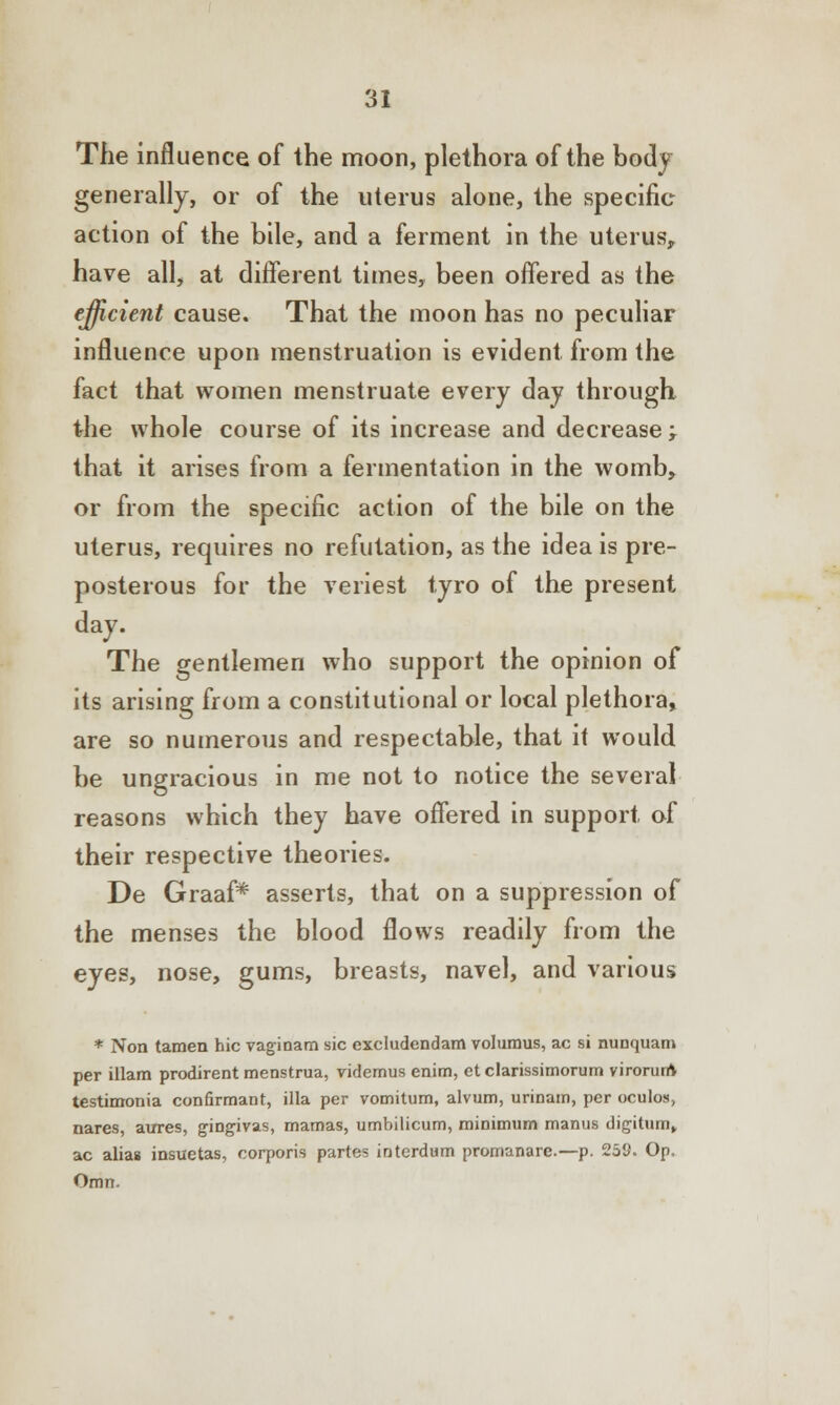 The influence of the moon, plethora of the body generally, or of the uterus alone, the specific action of the bile, and a ferment in the uterus, have all, at different times, been offered as the efficient cause. That the moon has no peculiar influence upon menstruation is evident from the fact that women menstruate every day through the whole course of its increase and decrease ; that it arises from a fermentation in the womb, or from the specific action of the bile on the uterus, requires no refutation, as the idea is pre- posterous for the veriest tyro of the present day. The gentlemen who support the opinion of its arising from a constitutional or local plethora, are so numerous and respectable, that it would be ungracious in me not to notice the several reasons which they have offered in support of their respective theories. De Graaf* asserts, that on a suppression of the menses the blood flows readily from the eyes, nose, gums, breasts, navel, and various * Non tamen hie vaginam sic excludendam volumus, ac si nunquam per illam prodirent menstrua, videmus enim, et clarissimorum virorunV testimonia confirmant, ilia per vomitum, alvum, urinam, per oculos, nares, aures, gingivas, mamas, umbilicum, minimum manus digitum, ac alias insuetas, corporis partes interdum promanare.—p. 258. Op, Omn.