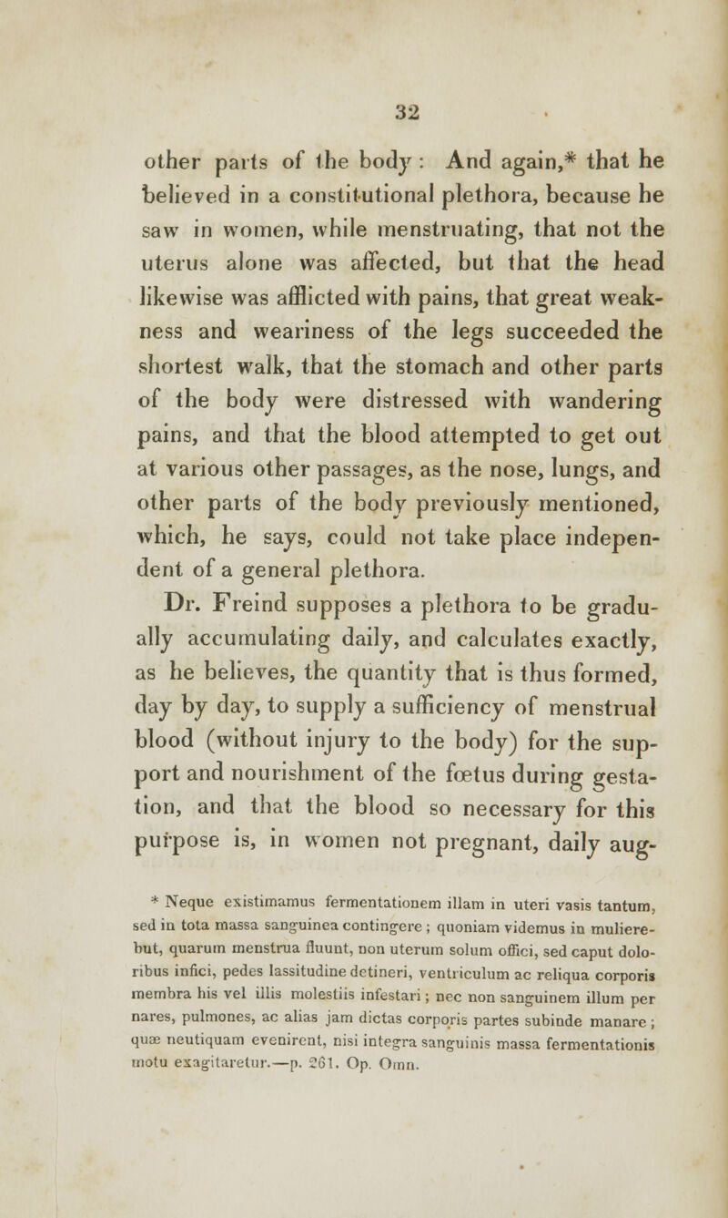 other parts of ihe body: And again,* that he believed in a constitutional plethora, because he saw in women, while menstruating, that not the uterus alone was affected, but that the head likewise was afflicted with pains, that great weak- ness and weariness of the legs succeeded the shortest walk, that the stomach and other parts of the body were distressed with wandering pains, and that the blood attempted to get out at various other passages, as the nose, lungs, and other parts of the body previously mentioned, which, he says, could not take place indepen- dent of a general plethora. Dr. Freind supposes a plethora to be gradu- ally accumulating daily, and calculates exactly, as he believes, the quantity that is thus formed, day by day, to supply a sufficiency of menstrual blood (without injury to the body) for the sup- port and nourishment of the foetus during gesta- tion, and that the blood so necessary for this purpose is, in women not pregnant, daily aug- * Neque existimamus fermentationem illam in uteri vasis tantum, sed in tota massa sang-uinea contingere ; qiioniam videmus in muliere- hut, quarum menstrua fluunt, non uterum solum offici, sed caput dolo- ribus infici, pedes lassitudine detineri, ventriculum ac reliqua corporis membra his vel illis molestiis infestari; nee non sanguinem ilium per nares, pulmones, ac alias jam dictas corporis partes subinde manare; quae neutiquam evenirent, nisi integra sanguinis massa fermentationis motu exagitarelur.—p. 261. Op. Omn.
