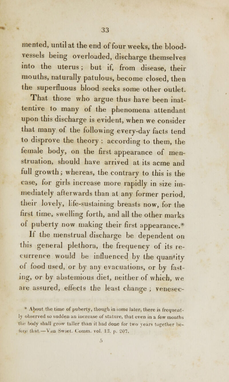 merited, until at the end of four weeks, the blood- vessels being overloaded, discharge themselves into the uterus; but if, from disease, their mouths, naturally patulous, become closed, then the superfluous blood seeks some other outlet. That those who argue thus have been inat- tentive to many of the phenomena attendant upon this discharge is evident, when we consider that many of the following every-day facts tend to disprove the theory : according to them, the female body, on the first appearance of men- struation, should have arrived at its acme and full growth; whereas, the contrary to this is the case, for girls increase more rapidly in size im- mediately afterwards than at any former period, their lovely, life-sustaining breasts now, for the first time, swelling forth, and all the other marks of puberty now making their first appearance.* If the menstrual discharge be dependent on this general plethora, the frequency of its re- currence would be influenced by the quantity of food used, or by any evacuations, or by fast- ing, or by abstemious diet, neither of which, we are assured, effects the least change ; venesec- * About the time of puberty, though in some later, there is frequent- ly observed so sudden an increase of stature, that even in a few months the body shall grow taller than it had done for two years tog-ether bc- ion? that.—Van Swiet. ('ornm. vol. 13. p. 207. 5