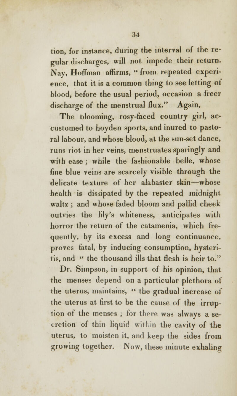 tion, for instance, during the interval of the re- gular discharges, will not impede their return. Nay, Hoffman affirms,  from repeated experi- ence, that it is a common thing to see letting of blood, before the usual period, occasion a freer discharge of the menstrual flux. Again, The blooming, rosy-faced country girl, ac- customed to hoyden sports, and inured to pasto- ral labour, and whose blood, at the sun-set dance, runs riot in her veins, menstruates sparingly and with ease ; while the fashionable belle, whose fine blue veins are scarcely visible through the delicate texture of her alabaster skin—whose health is dissipated by the repeated midnight waltz ; and whose faded bloom and pallid cheek outvies the lily's whiteness, anticipates with horror the return of the catamenia, which fre- quently, by its excess and long continuance, proves fatal, by inducing consumption, hysteri- tis, and  the thousand ills that flesh is heir to. Dr. Simpson, in support of his opinion, that the menses depend on a particular plethora of the uterus, maintains,  the gradual increase of the uterus at first to be the cause of the irrup- tion of the menses ; for there was always a se- cretion of thin liquid within the cavity of the uterus, to moisten it, and keep the sides from growing together. Now, these minute exhaling