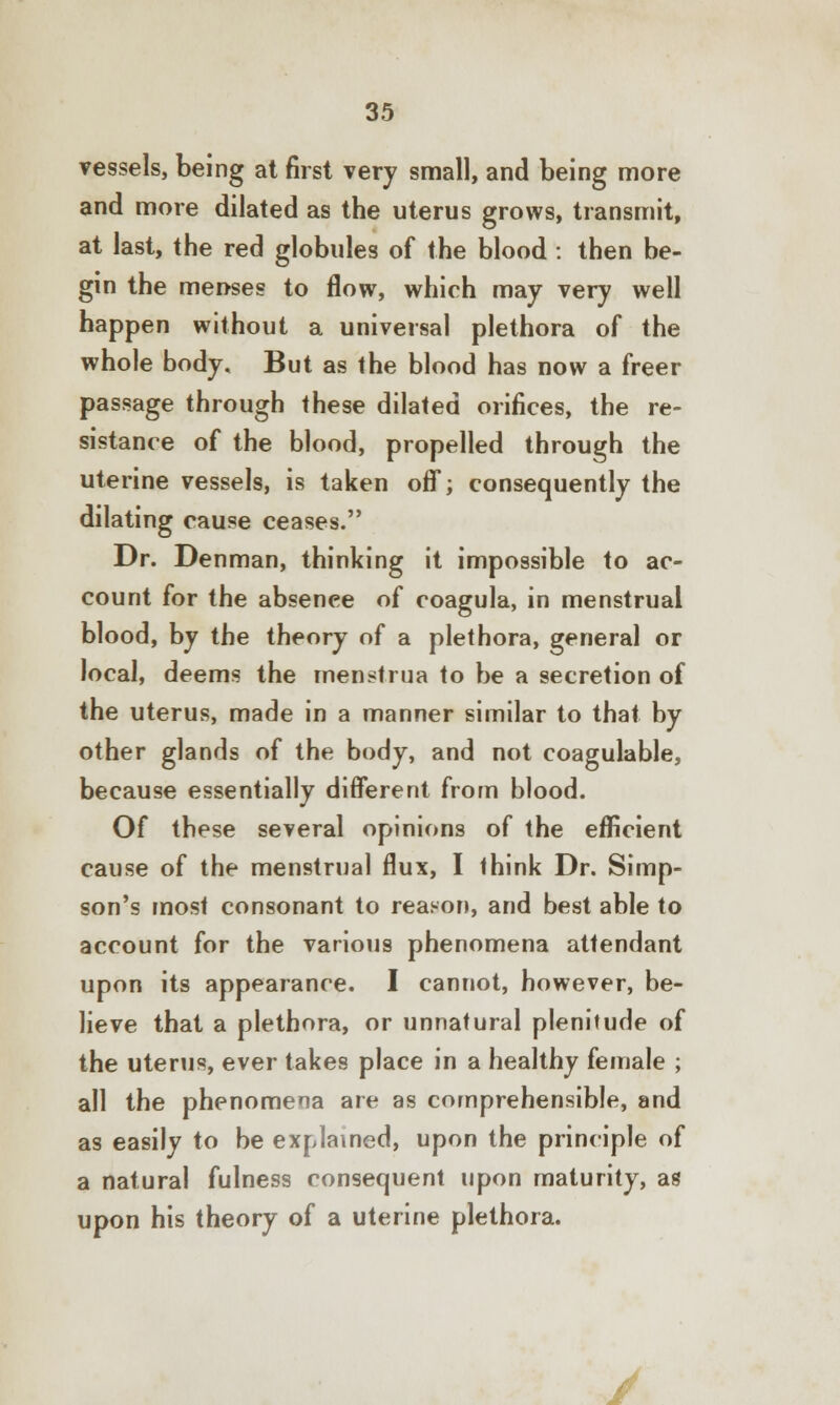 vessels, being at first very small, and being more and more dilated as the uterus grows, transmit, at last, the red globules of the blood : then be- gin the menses to flow, which may very well happen without a universal plethora of the whole body. But as the blood has now a freer passage through these dilated orifices, the re- sistance of the blood, propelled through the uterine vessels, is taken off; consequently the dilating cause ceases. Dr. Denman, thinking it impossible to ac- count for the absence of coagula, in menstrual blood, by the theory of a plethora, general or local, deems the menstrua to be a secretion of the uterus, made in a manner similar to that by other glands of the body, and not coagulable, because essentially different from blood. Of these several opinions of the efficient cause of the menstrual flux, I think Dr. Simp- son's most consonant to reason, and best able to account for the various phenomena attendant upon its appearance. I cannot, however, be- lieve that a plethora, or unnatural plenitude of the uterus, ever takes place in a healthy female ; all the phenomena are as comprehensible, and as easily to be explained, upon the principle of a natural fulness consequent upon maturity, as upon his theory of a uterine plethora. ./