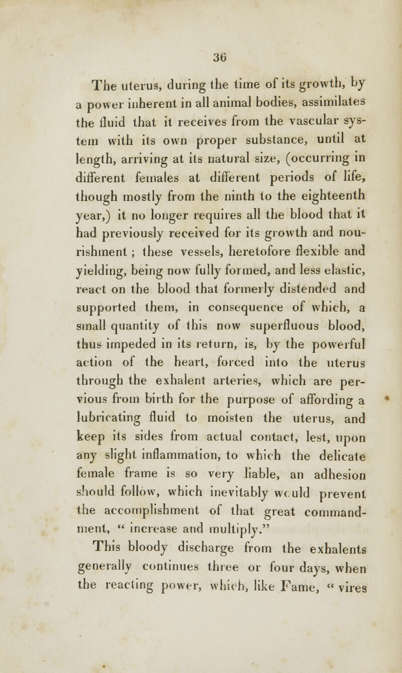 The uterus, during the time of its growth, by a power inherent in all animal bodies, assimilates the fluid that it receives from the vascular sys- tem with its own proper substance, until at length, arriving at its natural size, (occurring in different females at different periods of life, though mostly from the ninth to the eighteenth year,) it no longer requires all the blood that it had previously received for its growth and nou- rishment ; these vessels, heretofore flexible and yielding, being now fully formed, and less elastic, react on the blood that formerly distended and supported them, in consequence of which, a small quantity of this now superfluous blood, thus impeded in its return, is, by the powerful action of the heart, forced into the uterus through the exhalent arteries, which are per- vious from birth for the purpose of affording a lubricating fluid to moisten the uterus, and keep its sides from actual contact, lest, upon any slight inflammation, to which the delicate female frame is so very liable, an adhesion should follow, which inevitably wculd prevent the accomplishment of that great command- ment,  increase and multiply. This bloody discharge from the exhalents generally continues three or four days, when the reacting power, which, like Fame,  vires