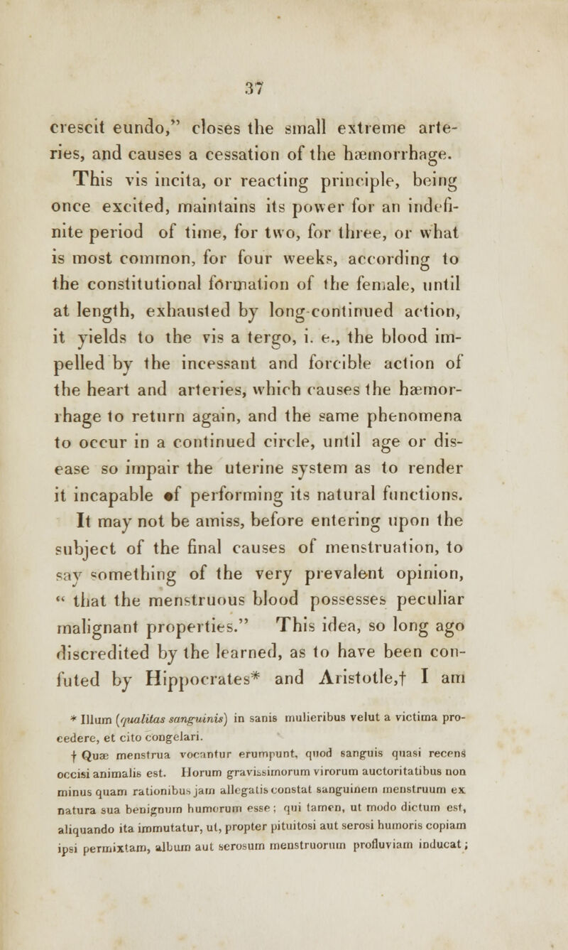 erescit eundo, closes the small extreme arte- ries, and causes a cessation of the haemorrhage. This vis incita, or reacting principle, being once excited, maintains its power for an indefi- nite period of time, for two, for three, or what is most common, for four weeks, according to the constitutional formation of ihe female, until at length, exhausted by long continued action, it yields to the vis a tergo, i. e., the blood im- pelled by the incessant and forcible action of the heart and arteries, which causes the haemor- rhage to return again, and the same phenomena to occur in a continued circle, until age or dis- ease so impair the uterine system as to render it incapable «f performing its natural functions. It may not be amiss, before entering upon the subject of the final causes of menstruation, to sav something of the very prevalent opinion,  that the menstruous blood possesses peculiar malignant properties. This idea, so long ago discredited by the learned, as to have been con- futed by Hippocrates* and Aristotle,t I am * Ilium {qualitas sanguinis) in sanis mulieribus velut a victima pro- cedure, et cito congelari. f Quae menstrua vocantur erumpunt, quod sanguis quasi recens occisi animalis est. Horum graviisimorum virorum auctoritatibus non minus quam rationibu^ jam allegatis constat sanguinem menstruum ex natura sua benignum humorum esse; qui tamen, ut modo dictum est, aliquando ita immutatur, ut, propter pituitosi aut serosi humoris copiam ipsi permixtam, album aut serosum menstruornin profluviam inducat;