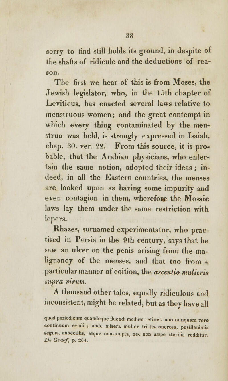 33 sony to find still holds its ground, in despite of the shafts of ridicule and the deductions of rea- son. The first we hear of this is from Moses, the Jewish legislator, who, in the 15th chapter of Leviticus, has enacted several laws relative to menstruous women; and the great contempt in which every thing contaminated by the men- strua was held, is strongly expressed in Isaiah, chap. 30. ver. 22. From this source, it is pro- bable, that the Arabian physicians, who enter- tain the same notion, adopted their ideas ; in- deed, in all the Eastern countries, the menses are looked upon as having some impurity and even contagion in them, wherefoup the Mosaic laws lay them under the same restriction with lepers. Rhazes, surnamed experimentator, who prac- tised in Persia in the 9th century, says that he saw an ulcer on the penis arising from the ma- lignancy of the menses, and that too from a particular manner of coition, the ascentio mulieris supra virum. A thousand other tales, equally ridiculous and inconsistent, might be related, but as they have all quod periodicnm quandoque fluendi modum retinet, non nunquam vero continuum evadit; uode misera mulicr tristis, onerosa, pusillanimis aegnis, imbecillis, atque consumpta, nee non *aepe sterilis redditur. De Graaf, p. 264.