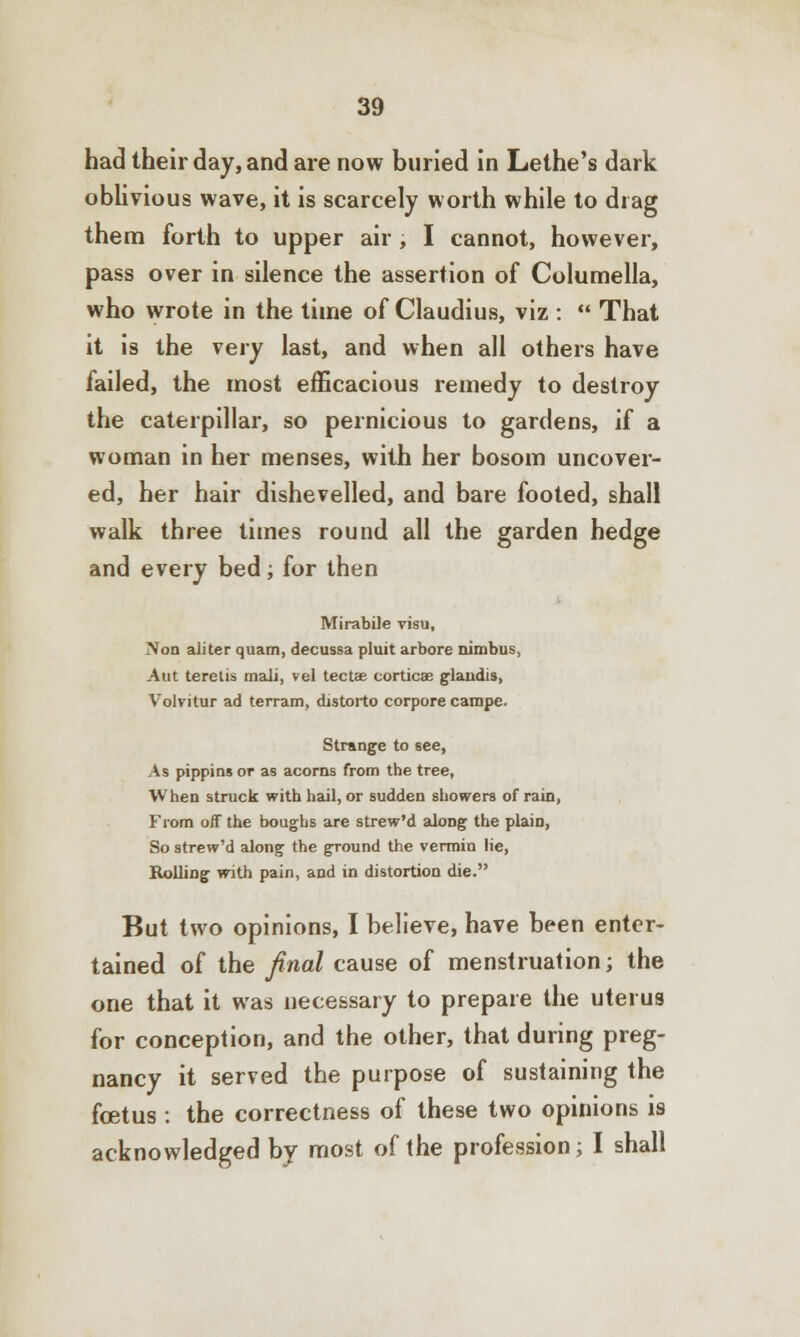 had their day, and are now buried in Lethe's dark oblivious wave, it is scarcely worth while to drag them forth to upper air , I cannot, however, pass over in silence the assertion of Columella, who wrote in the time of Claudius, viz :  That it is the very last, and when all others have failed, the most efficacious remedy to destroy the caterpillar, so pernicious to gardens, if a woman in her menses, with her bosom uncover- ed, her hair dishevelled, and bare footed, shall walk three times round all the garden hedge and every bed; for then Mirabile visu, Non aliter quam, decussa pluit arbore nimbus, Aut teretis mali, vel tectae corticae glandis, Volvitur ad terram, distorto corpore campe. Strange to see, As pippins or as acorns from the tree, When struck with hail, or sudden showers of rain, From off the boughs are strew'd along the plain, So strew'd along the ground the vermin lie, Rolling with pain, and in distortion die. But two opinions, I believe, have been enter- tained of the final cause of menstruation; the one that it was necessary to prepare the uterus for conception, and the other, that during preg- nancy it served the purpose of sustaining the foetus : the correctness of these two opinions is acknowledged by most of the profession; I shall