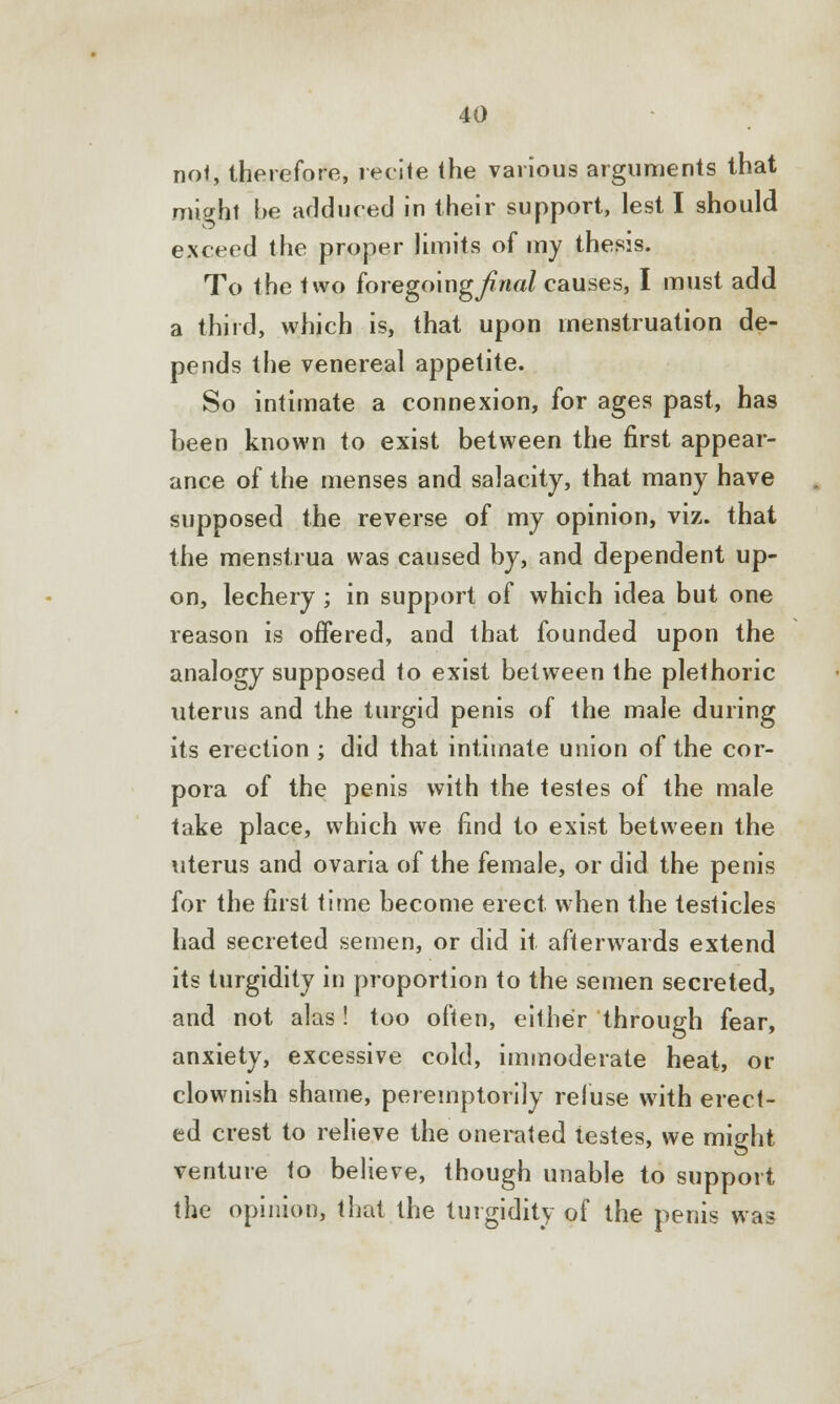 not, therefore, recite the various arguments that might be adduced in their support, lest I should exceed the proper limits of my thesis. To the two foregoing^wa/ causes, I must add a third, which is, that upon menstruation de- pends the venereal appetite. So intimate a connexion, for ages past, has been known to exist between the first appear- ance of the menses and salacity, that many have supposed the reverse of my opinion, viz. that the menstrua was caused by, and dependent up- on, lechery ; in support of which idea but one reason is offered, and that founded upon the analogy supposed to exist between the plethoric uterus and the turgid penis of the male during its erection ; did that intimate union of the cor- pora of the penis with the testes of the male take place, which we find to exist between the uterus and ovaria of the female, or did the penis for the first time become erect when the testicles had secreted semen, or did it afterwards extend its turgidity in proportion to the semen secreted, and not alas! too often, either through fear, anxiety, excessive cold, immoderate heat, or clownish shame, peremptorily refuse with erect- ed crest to relieve the onerated testes, we might venture to believe, though unable to support the opinion, that the turgidity of the penis was
