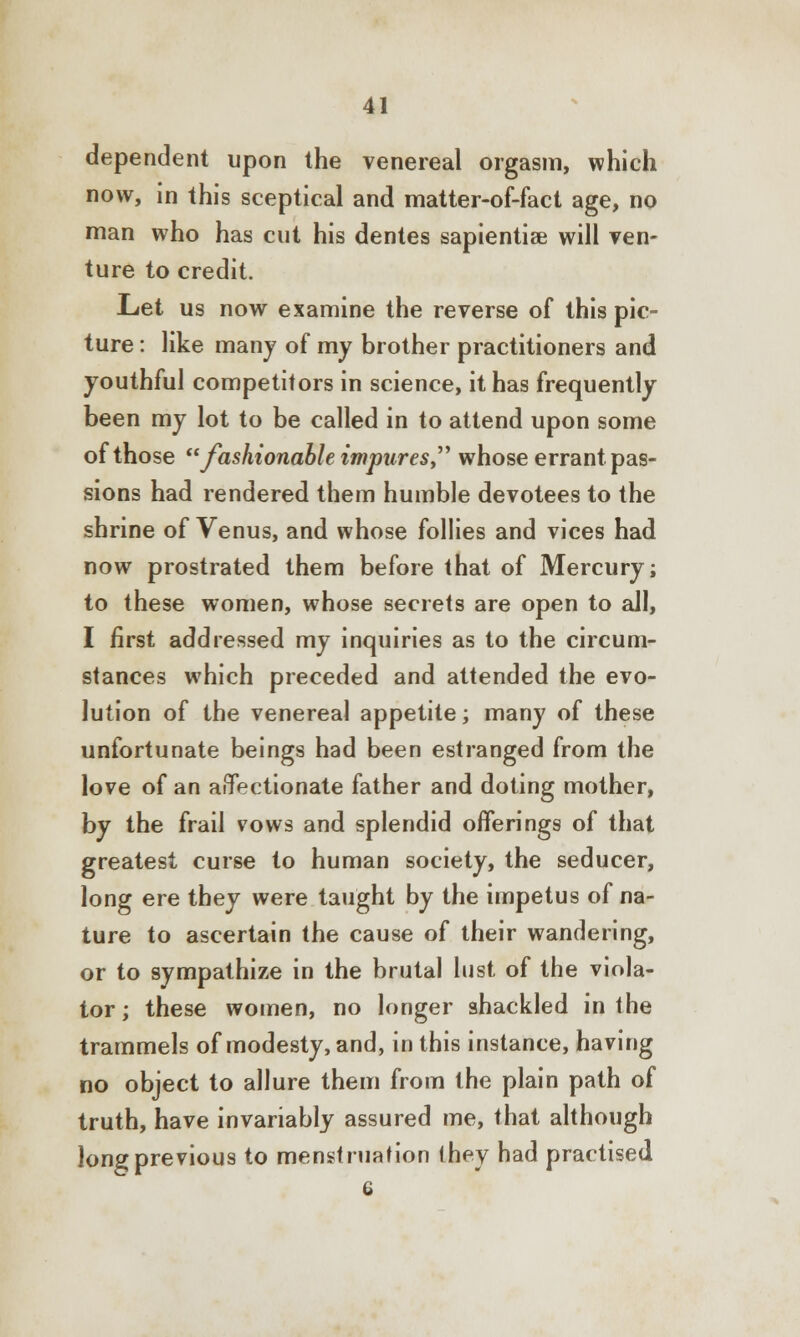 dependent upon the venereal orgasm, which now, in this sceptical and matter-of-fact age, no man who has cut his dentes sapientiae will ven- ture to credit. Let us now examine the reverse of this pic- ture : like many of my brother practitioners and youthful competitors in science, it has frequently been my lot to be called in to attend upon some of those fashionable impures whose errant pas- sions had rendered them humble devotees to the shrine of Venus, and whose follies and vices had now prostrated them before that of Mercury; to these women, whose secrets are open to all, I first addressed my inquiries as to the circum- stances which preceded and attended the evo- lution of the venereal appetite; many of these unfortunate beings had been estranged from the love of an affectionate father and doting mother, by the frail vows and splendid offerings of that greatest curse to human society, the seducer, long ere they were taught by the impetus of na- ture to ascertain the cause of their wandering, or to sympathize in the brutal lust of the viola- tor; these women, no longer shackled in the trammels of modesty, and, in this instance, having no object to allure them from the plain path of truth, have invariably assured me, that although long previous to menstruation they had practised