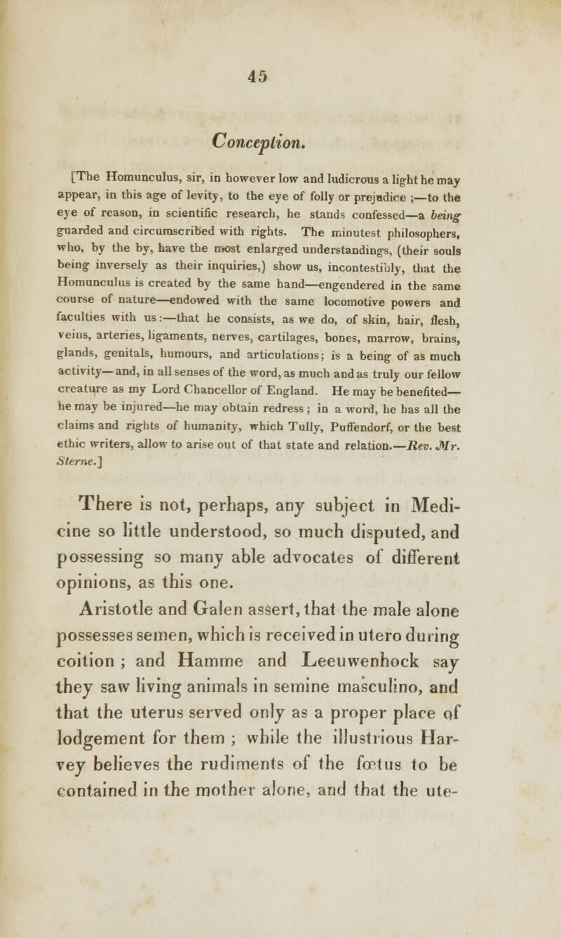 Conception. [The Homunculus, sir, in however low and ludicrous a light he may appear, in this age of levity, to the eye of folly or prejudice ;—to the eye of reason, in scientific research, he stands confessed—a being guarded and circumscribed with rights. The minutest philosophers, who, by the by, have the most enlarged understandings, (their souls being inversely as their inquiries,) show us, incontestibly, that the Homunculus is created by the same hand—engendered in the same course of nature—endowed with the same locomotive powers and faculties with us:—that he consists, as we do, of skin, hair, flesh, veins, arteries, ligaments, nerves, cartilages, bones, marrow, brains, glands, genitals, humours, and articulations; is a being of as much activity—and, in all senses of the word, as much and as truly our fellow creature as my Lord Chancellor of England. He may be benefited— he may be injured—he may obtain redress ; in a word, he has all the claims and rights of humanity, which Tully, Puffendorf, or the best ethic writers, allow to arise out of that state and relation.—Rev. Mr. Sterne.} There is not, perhaps, any subject in Medi- cine so little understood, so much disputed, and possessing so many able advocates of different opinions, as this one. Aristotle and Galen assert, that the male alone possesses semen, which is received in utero during coition; and Hamme and Leeuwenhock say they saw living animals in semine masculino, and that the uterus served only as a proper place of lodgement for them ; while the illustrious Har- vey believes the rudiments of the font us to be contained in the mother alone, and that the ute-