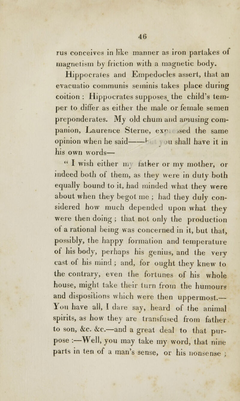 rus conceives in like manner as iron partakes of magnetism by friction with a magnetic body. Hippocrates and Empedocles assert, that an evacuatio communis seminis takes place during coition : Hippocrates supposes^ the child's tem- per to differ as either the male or female semen preponderates. My old chum and amusing com- panion, Laurence Sterne, ex>~ ised the same opinion when he said ^ ju shall have it in his own words—  I wish either m lather or my mother, or indeed both of them, as they were in duty both equally bound to it, had minded what they were about when they begot me ; had they duly con- sidered how much depended upon what they were then doing ; that not only the production of a rational being was concerned in it, but that, possibly, the happy formation and temperature of his body, perhaps his genius, and the very cast of his mind ; and, for ought they knew to the contrary, even the fortunes of his whole house, might take their turn from the humours and dispositions which were then uppermost.— You have all, I dare say, heard of the animal spirits, as how they are transfused from father to son, &c. &c.—and a great deal to that pur- pose :—Well, you may take my word, that nine parts in ten of a man's sense, or his nonsense ;