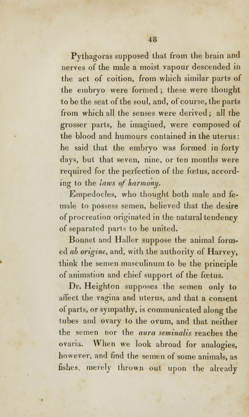 Pythagoras supposed that from the brain and nerves of the male a moist vapour descended in the act of coition, from which similar parts of the embryo were formed ; these were thought to be the seat of the soul, and, of course, the parts from which all the senses were derived; all the grosser parts, he imagined, were composed of the blood and humours contained in the uterus: he said that the embryo was formed in forty days, but that seven, nine, or ten months were required for the perfection of the foetus, accord- ing to the laws of harmony. Empedocles, who thought both male and fe- male to possess semen, believed that the desire of procreation originated in the natural tendency of separated parts to be united. Bonnet and Haller suppose the animal form- ed ah origine, and, with the authority of Harvey, think the semen masculinum to be the principle of animation and chief support of the foetus. Dr. Heighton supposes the semen only to affect the vagina and uterus, and that a consent of parts, or sympathy, is communicated along the tubes and ovary to the ovum, and that neither the semen nor the aura seminalis reaches the ovaria. When we look abroad for analogies, however, and find the semen of some animals, as fishes, merely thrown out upon the already
