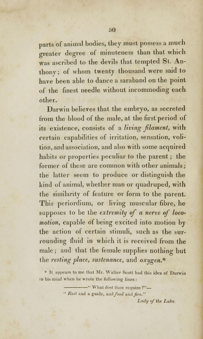 so parts of animal bodies, they must possess a much greater degree of minuteness than that which was ascribed to the devils that tempted St. An- thony; of whom twenty thousand were said to have been able to dance a saraband on the point of the finest needle without incommoding each other. Darwin believes that the embryo, as secreted from the blood of the male, at the first period of its existence, consists of a living filament, with certain capabilities of irritation, sensation, voli- tion, and association, and also with some acquired habits or properties peculiar to the parent; the former of these are common with other animals; the latter seem to produce or distinguish the kind of animal, whether man or quadruped, with the similarity of feature or form to the parent. This periordium, or living muscular fibre, he supposes to be the extremity of a nerve of loco- motion, capable of being excited into motion by the action of certain stimuli, such as the sur- rounding fluid in which it is received from the male; and that the female supplies nothing but the resting place, sustenance, and oxygen.* * It appears to me that Mr. Walter Scott had this idea of Darwin in his mind when lie wrote the following lines :  What dost thou require ?—  Rest and a guide, ^.uAfood andjire. Lady of the Lake.