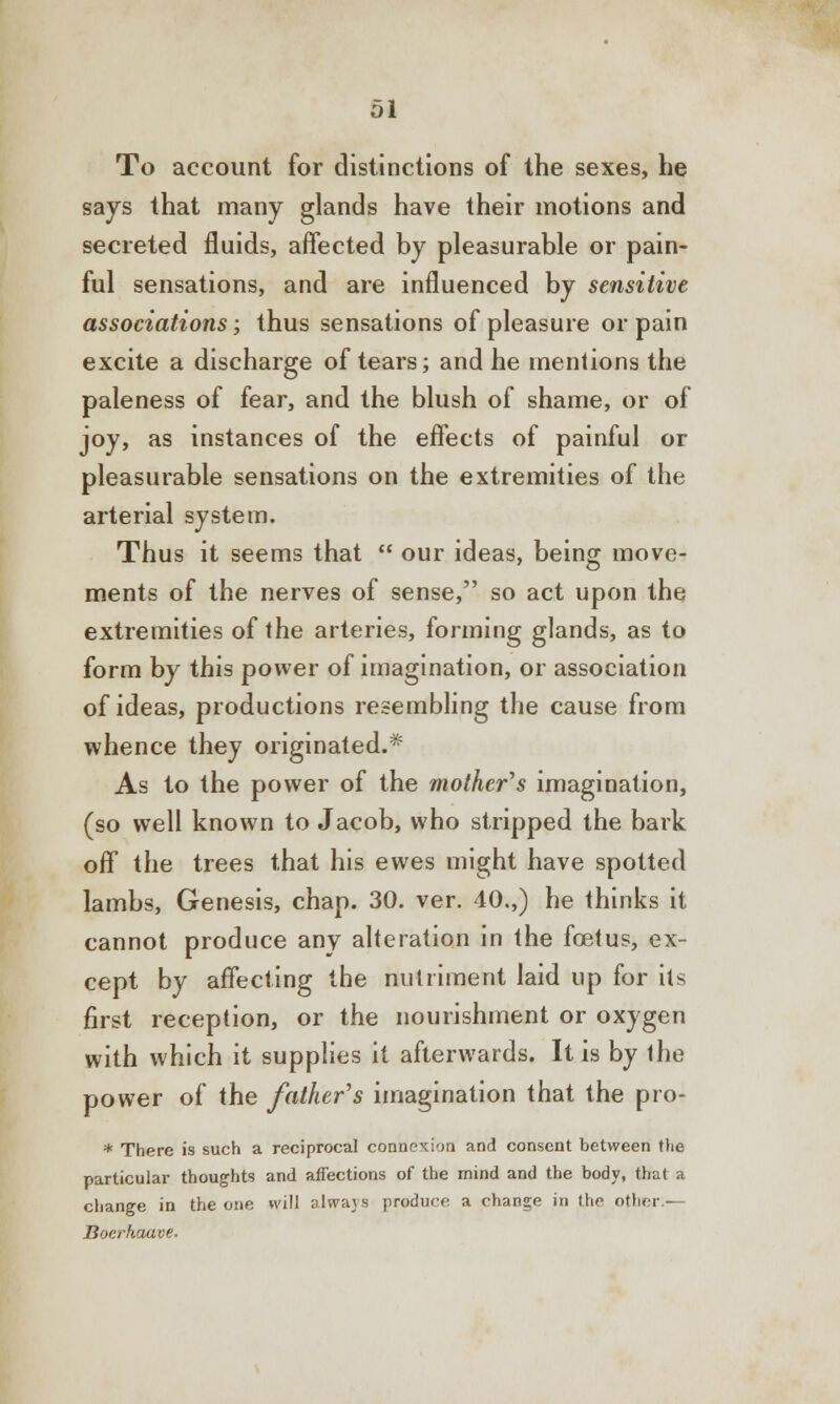 To account for distinctions of the sexes, be says that many glands have their motions and secreted fluids, affected by pleasurable or pain- ful sensations, and are influenced by sensitive associations; thus sensations of pleasure or pain excite a discharge of tears; and he mentions the paleness of fear, and the blush of shame, or of joy, as instances of the effects of painful or pleasurable sensations on the extremities of the arterial system. Thus it seems that  our ideas, being move- ments of the nerves of sense, so act upon the extremities of the arteries, forming glands, as to form by this power of imagination, or association of ideas, productions resembling the cause from whence they originated.* As to the power of the mother's imagination, (so well known to Jacob, who stripped the bark off the trees that his ewes might have spotted lambs, Genesis, chap. 30. ver. 40.,) he thinks it cannot produce any alteration in the foetus, ex- cept by affecting the nutriment laid up for its first reception, or the nourishment or oxygen with which it supplies it afterwards. It is by the power of the father's imagination that the pro- * There is such a reciprocal connexion and consent between the particular thoughts and affections of the mind and the body, that a change in the one will always produce a change in the other.— Boerhaave-