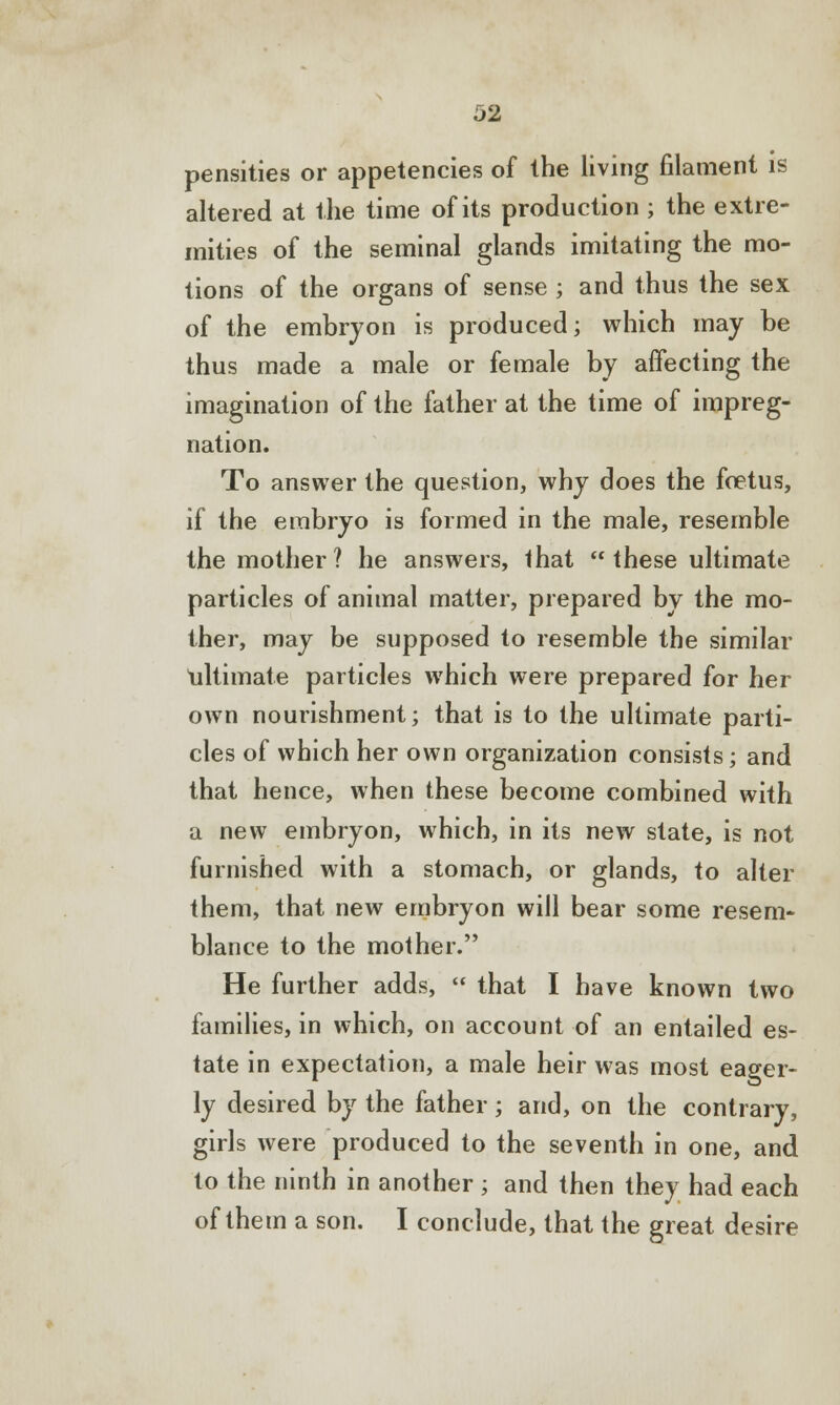 Densities or appetencies of the living filament is altered at the time of its production ; the extre- mities of the seminal glands imitating the mo- tions of the organs of sense ; and thus the sex of the embryon is produced; which may be thus made a male or female by affecting the imagination of the father at the time of impreg- nation. To answer the question, why does the foetus, if the embryo is formed in the male, resemble the mother? he answers, that  these ultimate particles of animal matter, prepared by the mo- ther, may be supposed to resemble the similar ultimate particles which were prepared for her own nourishment; that is to the ultimate parti- cles of which her own organization consists; and that hence, when these become combined with a new embryon, which, in its new state, is not furnished with a stomach, or glands, to alter them, that new embryon will bear some resem- blance to the mother. He further adds,  that I have known two families, in which, on account of an entailed es- tate in expectation, a male heir was most eager- ly desired by the father; and, on the contrary, girls were produced to the seventh in one, and to the ninth in another ; and then they had each of them a son. I conclude, that the great desire