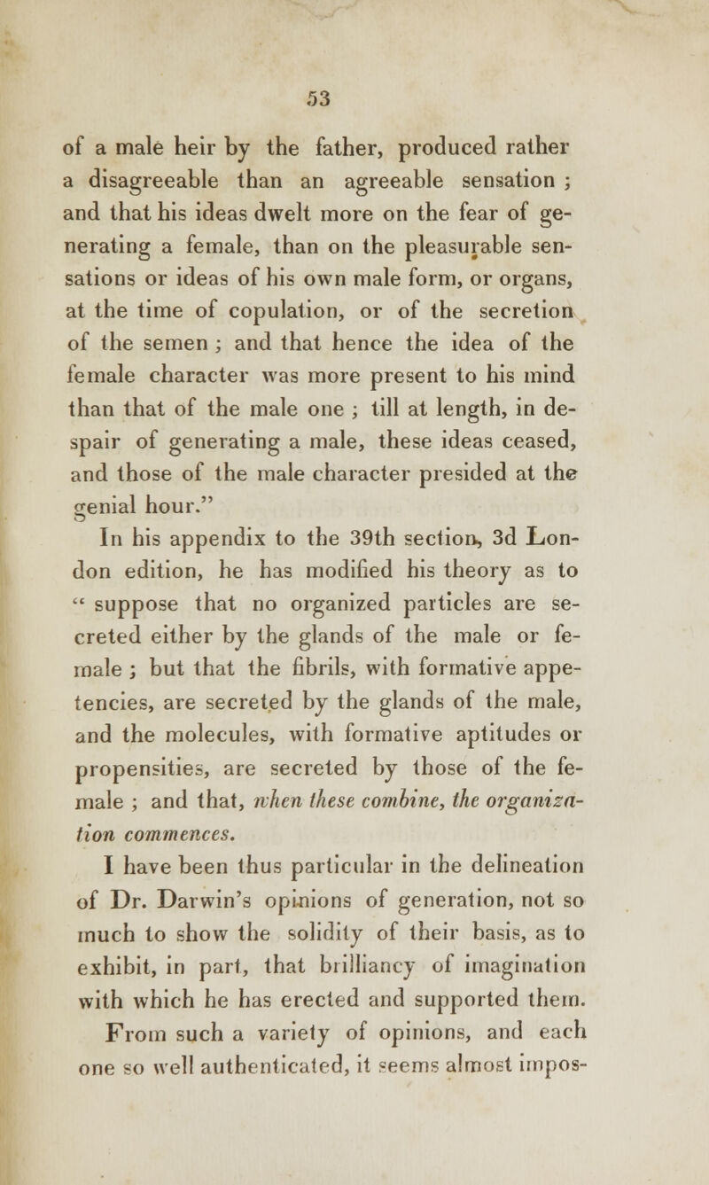 of a male heir by the father, produced rather a disagreeable than an agreeable sensation ; and that his ideas dwelt more on the fear of ge- nerating a female, than on the pleasurable sen- sations or ideas of his own male form, or organs, at the time of copulation, or of the secretion of the semen ; and that hence the idea of the female character was more present to his mind than that of the male one ; till at length, in de- spair of generating a male, these ideas ceased, and those of the male character presided at the genial hour. In his appendix to the 39th section, 3d Lon- don edition, he has modified his theory as to  suppose that no organized particles are se- creted either by the glands of the male or fe- male ; but that the fibrils, with formative appe- tencies, are secreted by the glands of the male, and the molecules, with formative aptitudes or propensities, are secreted by those of the fe- male ; and that, when these combine, the organiza- tion commences. I have been thus particular in the delineation of Dr. Darwin's opinions of generation, not so much to show the solidity of their basis, as to exhibit, in part, that brilliancy of imagination with which he has erected and supported them. From such a variety of opinions, and each one so well authenticated, it «eems almost impos-