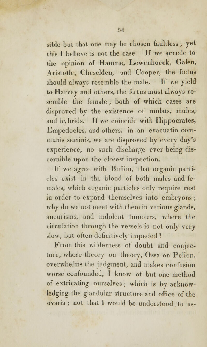 sible but that one may be chosen faultless ; yet this I believe is not the case. If we accede to the opinion of Hamme, Lewenhoeck, Galen, Aristotle, Cheselden, and Cooper, the foetus should always resemble the male. If we yield to Harvey and others, the foetus must always re- semble the female ; both of which cases are disproved by the existence of mulats, mules,' and hybrids. If we coincide with Hippocrates, Empedocles, and others, in an evacuatio com- munis seminis, we are disproved by every day's experience, no such discharge ever being dis- cernible upon the closest inspection. If we agree with Buffon, that organic parti- cles exist in the blood of both males and fe- males, which organic particles only require rest in order to expand themselves into embryons ; why do we not meet with them in various glands, aneurisms, and indolent tumours, where the circulation through the vessels is not only very slow, but often definitively impeded ? From this wilderness of doubt and conjec- ture, where theory on theory, Ossa on Pelion, overwhelms the judgment, and makes confusion worse confounded, I know of but one method of extricating ourselves ; which is by acknow- ledging the glandular structure and office of the ovaria ; not that I would be understood to as-