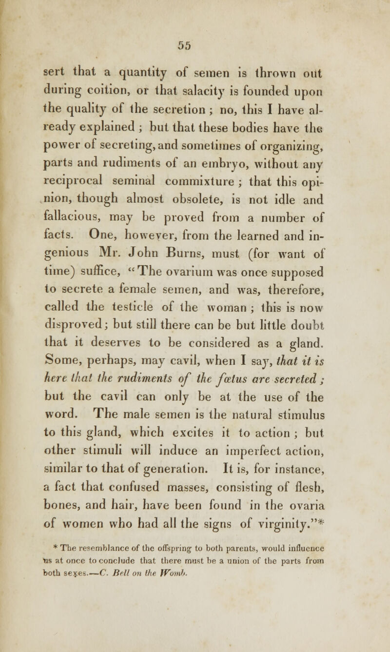 sert that a quantity of semen is thrown out during coition, or that salacity is founded upon the quality of the secretion ; no, this I have al- ready explained j but that these bodies have the power of secreting, and sometimes of organizing, parts and rudiments of an embryo, without any reciprocal seminal commixture ; that this opi- nion, though almost obsolete, is not idle and fallacious, may be proved from a number of facts. One, however, from the learned and in- genious Mr. John Burns, must (for want of time) suffice, The ovarium was once supposed to secrete a female semen, and was, therefore, called the testicle of the woman ; this is now disproved; but still there can be but little doubt that it deserves to be considered as a gland. Some, perhaps, may cavil, when I say, that it is here that the rudiments of the foetus are secreted ; but the cavil can only be at the use of the word. The male semen is the natural stimulus to this gland, which excites it to action ; but other stimuli will induce an imperfect action, similar to that of generation. It is, for instance, a fact that confused masses, consisting of flesh, bones, and hair, have been found in the ovaria of women who had all the signs of virginity.* * The resemblance of the offspring- to both parents, would influence Yis at once to conclude that there must be a union of the parts from both se^es.—C. Bell on the JVomf>.