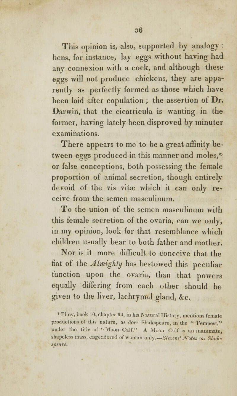 This opinion is, also, supported by analogy : hens, for instance, lay eggs without having had any connexion with a cock, and although these eggs will not produce chickens, they are appa- rently as perfectly formed as those which have been laid after copulation ; the assertion of Dr. Darwin, that the cicatricula is wanting in the former, having lately been disproved by minuter examinations. There appears to me to be a great affinity be- tween eggs produced in this manner and moles,* or false conceptions, both possessing the female proportion of animal secretion, though entirely devoid of the vis vitas which it can only re- ceive from the semen masculinum. To the union of the semen masculinum with this female secretion of the ovaria, can we only, in my opinion, look for that resemblance which children usually bear to both father and mother. Nor is it more difficult to conceive that the fiat of the Almighty has bestowed this peculiar function upon the ovaria, than that powers equally differing from each other should be given to the liver, lachrymal gland, &c. * Pliny, book 10, chapter 64, in his Natural History, mentions female productions of this nature, as does Shakspeare, in the  Tempest, under the title of Moon Calf. A Moon Calf is an inanimate, shapeless mass, engendered of woman only Stevens'* Notes on Shak- speare.
