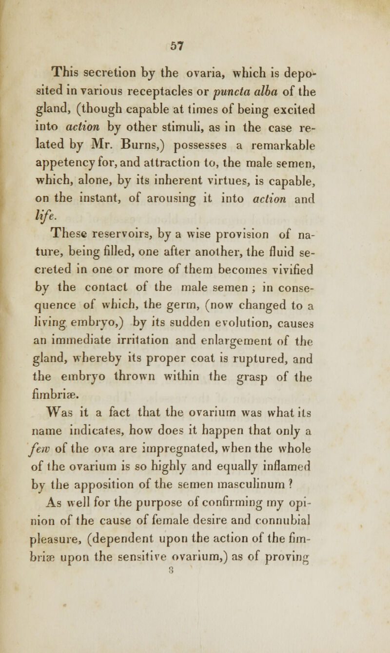 This secretion by the ovaria, which is depo- sited in various receptacles or puncta alba of the gland, (though capable at times of being excited into action by other stimuli, as in the case re- lated by Mr. Burns,) possesses a remarkable appetency for, and attraction to, the male semen, which, alone, by its inherent virtues, is capable, on the instant, of arousing it into action and life. These reservoirs, by a wise provision of na- ture, being filled, one after another, the fluid se- creted in one or more of them becomes vivified by the contact of the male semen ; in conse- quence of which, the germ, (now changed to a living embryo,) by its sudden evolution, causes an immediate irritation and enlargement of the gland, whereby its proper coat is ruptured, and the embryo thrown within the grasp of the fimbriae. Was it a fact that the ovarium was what its name indicates, how does it happen that only a few of the ova are impregnated, when the whole of the ovarium is so highly and equally inflamed by the apposition of the semen masculinum ? As well for the purpose of confirming my opi- nion of the cause of female desire and connubial pleasure, (dependent upon the action of the fim- briae upon the sensitive ovarium,) as of proving