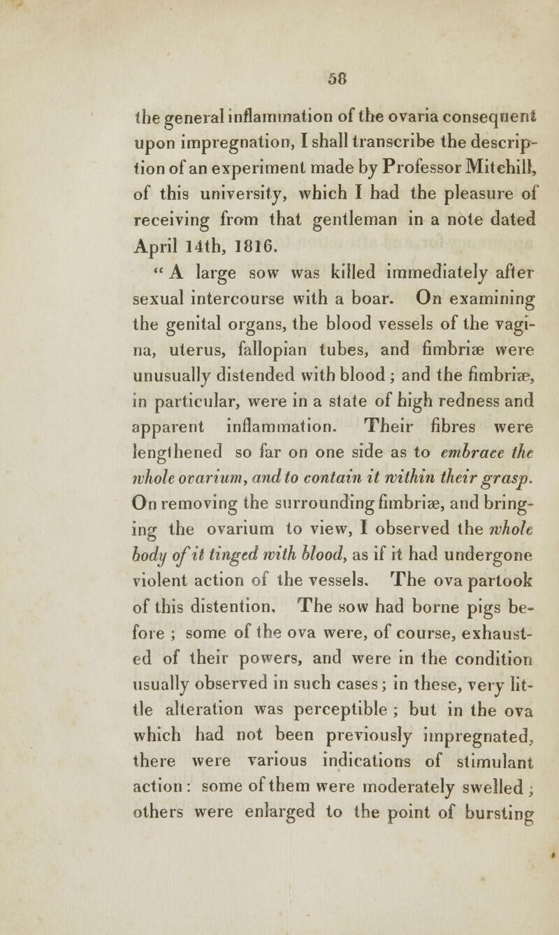 the general inflammation of the ovaria consequent upon impregnation, I shall transcribe the descrip- tion of an experiment made by Professor Mitchill, of this university, which I had the pleasure of receiving from that gentleman in a note dated April 14th, 1816.  A large sow was killed immediately after sexual intercourse with a boar. On examining the genital organs, the blood vessels of the vagi- na, uterus, fallopian tubes, and fimbriae were unusually distended with blood; and the fimbria?, in particular, were in a state of high redness and apparent inflammation. Their fibres were lengthened so far on one side as to embrace the ivhole ovarium, and to contain it within their grasp. On removing the surrounding fimbria?, and bring- ing the ovarium to view, I observed the whole body of it tinged with blood, as if it had undergone violent action of the vessels. The ova partook of this distention. The sow had borne pigs be- fore ; some of the ova were, of course, exhaust- ed of their powers, and were in the condition usually observed in such cases; in these, very lit- tle alteration was perceptible ; but in the ova which had not been previously impregnated, there were various indications of stimulant action : some of them were moderately swelled ; others were enlarged to the point of bursting