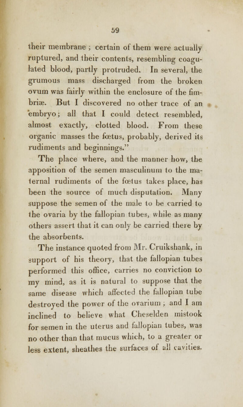 their membrane ; certain of them were actually ruptured, and their contents, resembling coagu- lated blood, partly protruded. In several, the grumous mass discharged from the broken ovum was fairly within the enclosure of the fim- briae. But I discovered no other trace of an embryo; all that I could detect resembled, almost exactly, clotted blood. From these organic masses the foetus, probably, derived its rudiments and beginnings. The place where, and the manner how, the apposition of the semen masculinum to the ma- ternal rudiments of the foetus takes place, has been the source of much disputation. Many suppose the semen of the male to be carried to the ovaria by the fallopian tubes, while as many others assert that it can only be carried there by the absorbents. The instance quoted from Mr. Cruikshank, in support of his theory, that the fallopian tubes performed this office, carries no conviction to my mind, as it is natural to suppose that the same disease which affected the fallopian tube destroyed the power of the ovarium , and I am inclined to believe what Cheselden mistook for semen in the uterus and fallopian tubes, was no other than that mucus which, to a greater or less extent, sheathes the surfaces of all cavities.