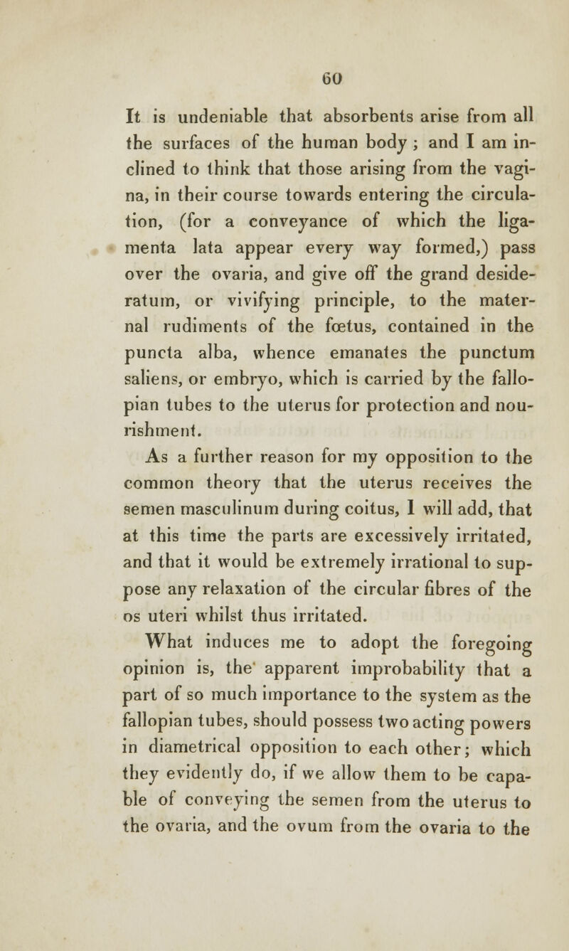 It is undeniable that absorbents arise from all the surfaces of the human body ; and I am in- clined to think that those arising from the vagi- na, in their course towards entering the circula- tion, (for a conveyance of which the liga- menta lata appear every way formed,) pass over the ovaria, and give off the grand deside- ratum, or vivifying principle, to the mater- nal rudiments of the foetus, contained in the puncta alba, whence emanates the punctum saliens, or embryo, which is carried by the fallo- pian tubes to the uterus for protection and nou- rishment. As a further reason for my opposition to the common theory that the uterus receives the semen masculinum during coitus, 1 will add, that at this time the parts are excessively irritated, and that it would be extremely irrational to sup- pose any relaxation of the circular fibres of the os uteri whilst thus irritated. What induces me to adopt the foregoing opinion is, the apparent improbability that a part of so much importance to the system as the fallopian tubes, should possess two acting powers in diametrical opposition to each other; which they evidently do, if we allow them to be capa- ble of conveying the semen from the uterus to the ovaria, and the ovum from the ovaria to the