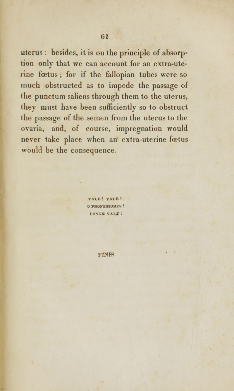 uterus : besides, it is on the principle of absorp- tion only that we can account for an extra-ute- rine foetus ; for if the fallopian tubes were so much obstructed as to impede the passage of the punctum saliens through them to the uterus, they must have been sufficiently so to obstruct the passage of the semen from the uterus to the ovaria, and, of course, impregnation would never take place when an extra-uterine foetus would be the consequence. VALE ! VALE ! O PROFESSORES ! LONGE VALE i FINJP