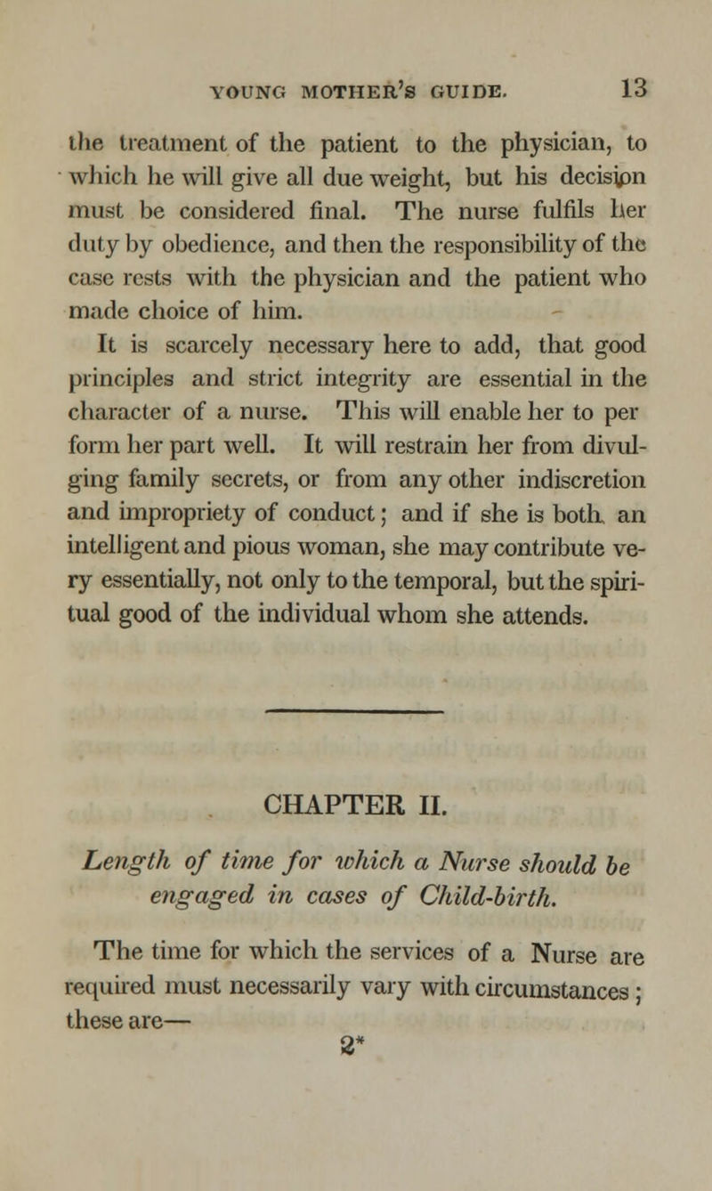 the treatment of the patient to the physician, to which he will give all due weight, but his decisjpn must be considered final. The nurse fulfils her duty by obedience, and then the responsibility of the case rests with the physician and the patient who made choice of him. It is scarcely necessary here to add, that good principles and strict integrity are essential in the character of a nurse. This will enable her to per form her part well. It will restrain her from divul- ging family secrets, or from any other indiscretion and impropriety of conduct; and if she is both, an intelligent and pious woman, she may contribute ve- ry essentially, not only to the temporal, but the spiri- tual good of the individual whom she attends. CHAPTER II. Length of time for tohich a Nurse should be engaged in cases of Child-birth. The time for which the services of a Nurse are required must necessarily vary with circumstances; these are— 2*