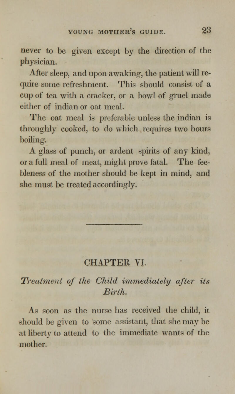 never to be given except by the direction of the physician. After sleep, and upon awaking-, the patient will re- quire some refreshment. This should consist of a cup of tea with a cracker, or a bowl of gruel made either of indian or oat meal. The oat meal is preferable unless the indian is throughly cooked, to do which requires two hours boiling. A glass of punch, or ardent spirits of any kind, or a full meal of meat, might prove fatal. The fee- bleness of the mother should be kept in mind, and she must be treated accordingly. CHAPTER VI. Treatment of the Child immediately after its Birth. As soon as the nurse has received the child, it should be given to some assistant, that she may be at liberty to attend to the immediate wants of the mother.