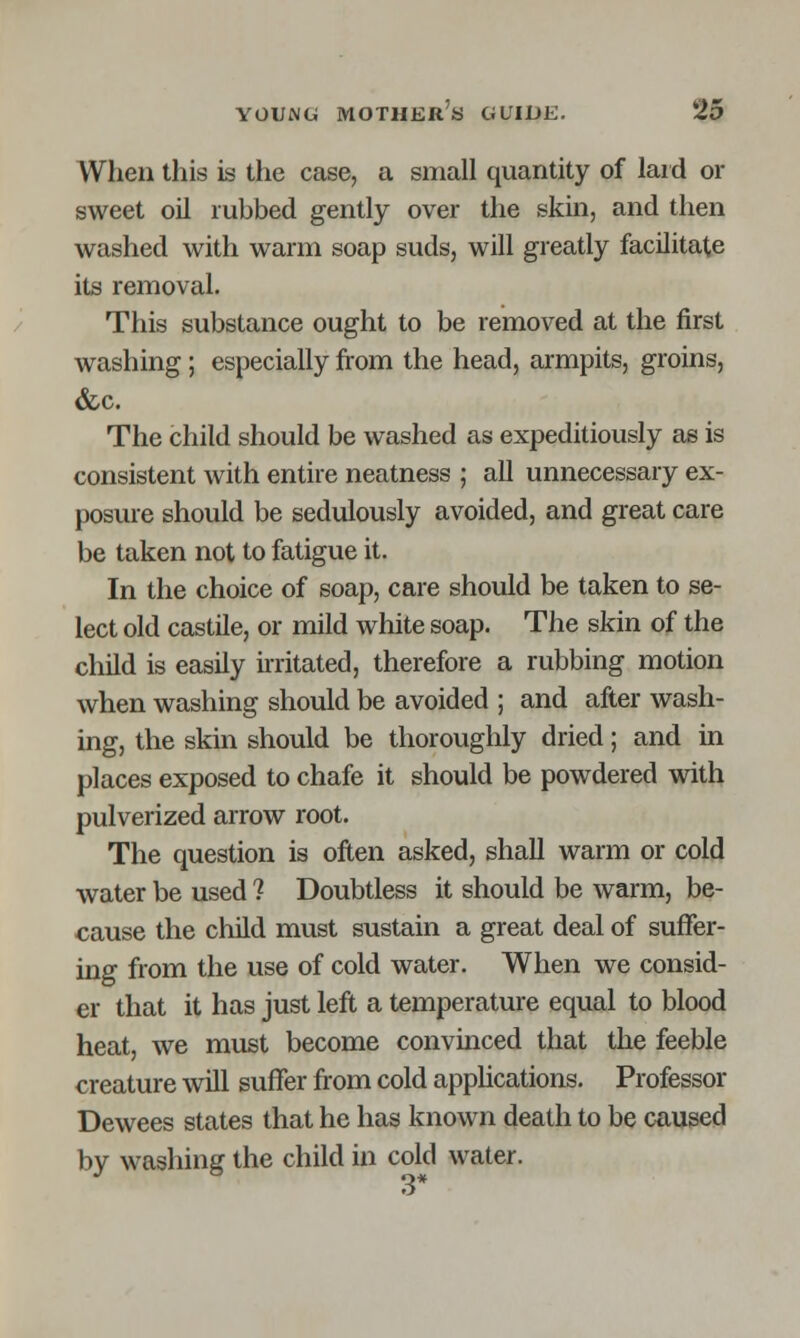 When this is the case, a small quantity of laid or sweet oil rubbed gently over the skin, and then washed with warm soap suds, will greatly facilitate its removal. This substance ought to be removed at the first washing; especially from the head, armpits, groins, &c. The child should be washed as expeditiously as is consistent with entire neatness ; all unnecessary ex- posure should be sedulously avoided, and great care be taken not to fatigue it. In the choice of soap, care should be taken to se- lect old castile, or mild white soap. The skin of the child is easily irritated, therefore a rubbing motion when washing should be avoided ; and after wash- ing, the skin should be thoroughly dried; and in places exposed to chafe it should be powdered with pulverized arrow root. The question is often asked, shall warm or cold water be used ? Doubtless it should be warm, be- cause the child must sustain a great deal of suffer- ing from the use of cold water. When we consid- er that it has just left a temperature equal to blood heat, we must become convinced that the feeble creature will suffer from cold applications. Professor Dewees states that he has known death to be caused by washing the child in cold water.