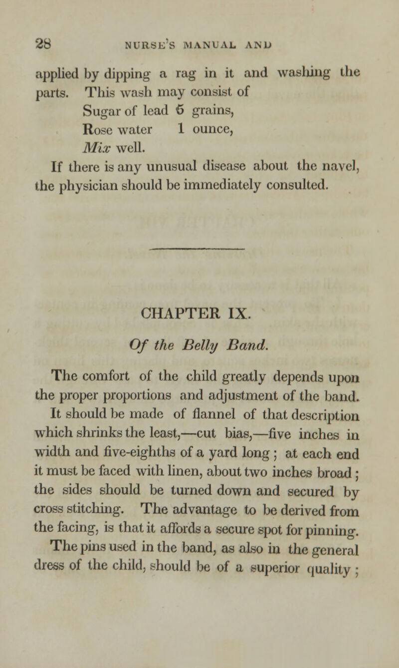 applied by dipping a rag in it and wasliing the parts. This wash may consist of Sugar of lead 6 grains, Rose water 1 ounce, Mix well. If there is any unusual disease about the navel, the physician should be immediately consulted. CHAPTER IX. Of the Belly Band. The comfort of the child greatly depends upon the proper proportions and adjustment of the band. It should be made of flannel of that description which shrinks the least,—cut bias,—five inches in width and five-eighths of a yard long ; at each end it must be faced with linen, about two inches broad ; the sides should be turned down and secured by cross stitching. The advantage to be derived from the facing, is that it affords a secure spot for pinning. The phis used in the band, as also in the general dress of the child, should be of a superior quality ;