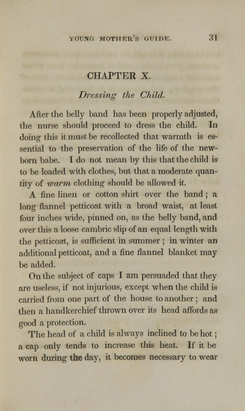 CHAPTER X. Dressing the Child. After the belly band has been properly adjusted, the nurse should proceed to dress the child. In doing this it must be recollected that warmth is es- sential to the preservation of the life of the new- born babe. I do not mean by this that the child is to be loaded with clothes, but that a moderate quan- tity of warm clothing should be allowed it. A fine linen or cotton shirt over the band; a long flannel petticoat with a broad waist, at least four inches wide, pinned on, as the belly band, and over this a loose cambric slip of an equal length with the petticoat, is sufficient in summer ; in winter an additional petticoat, and a fine flannel blanket may be added. On the subject of caps I am persuaded that they are useless, if not injurious, except when the child is carried from one part of the house to another; and then a handkerchief thrown over its head affords as good a protection. The head of a child is always inclined to be hot; a cap only tends to increase this heat. If it be worn during the day, it becomes necessary to wear