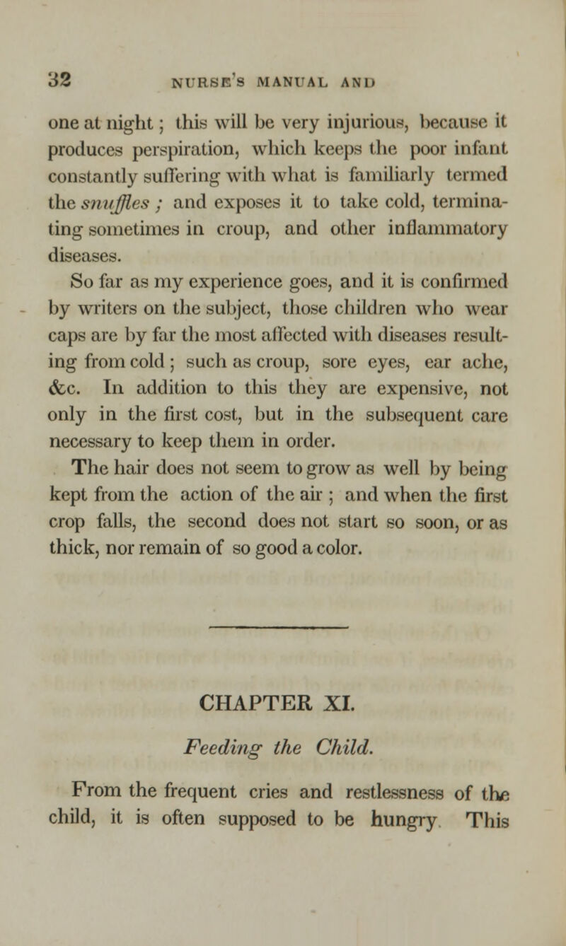 one at night; this will be very injurious, because it produces perspiration, which keeps the poor infant constantly suffering with what is familiarly termed the snuffles ; and exposes it to take cold, termina- ting sometimes in croup, and other inflammatory diseases. So far as my experience goes, and it is confirmed by writers on the subject, those children who wear caps are by far the most affected with diseases result- ing from cold ; such as croup, sore eyes, ear ache, &c. In addition to this they are expensive, not only in the first cost, but in the subsequent care necessary to keep them in order. The hair does not seem to grow as well by being kept from the action of the air ; and when the first crop falls, the second does not start so soon, or as thick, nor remain of so good a color. CHAPTER XL Feeding the Child. From the frequent cries and restlessness of the child, it is often supposed to be hungry This