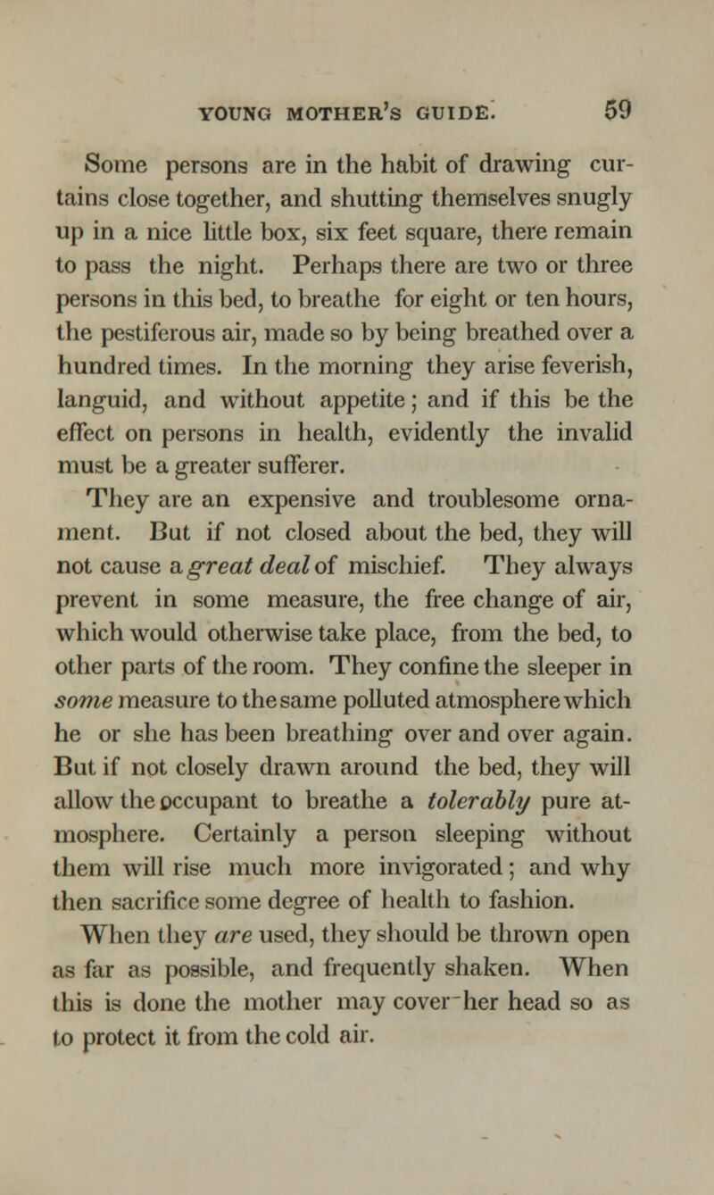 Some persons are in the habit of drawing cur- tains close together, and shutting themselves snugly up in a nice little box, six feet square, there remain to pass the night. Perhaps there are two or three persons in this bed, to breathe for eight or ten hours, the pestiferous air, made so by being breathed over a hundred times. In the morning they arise feverish, languid, and without appetite; and if this be the effect on persons in health, evidently the invalid must be a greater sufferer. They are an expensive and troublesome orna- ment. But if not closed about the bed, they will not cause a. great deal of mischief. They always prevent in some measure, the free change of air, which would otherwise take place, from the bed, to other parts of the room. They confine the sleeper in some measure to the same polluted atmosphere which he or she has been breathing over and over again. But if not closely drawn around the bed, they will allow the occupant to breathe a tolerably pure at- mosphere. Certainly a person sleeping without them will rise much more invigorated; and why then sacrifice some degree of health to fashion. When they are used, they should be thrown open as far as possible, and frequently shaken. When this is done the mother may cover her head so as to protect it from the cold air.