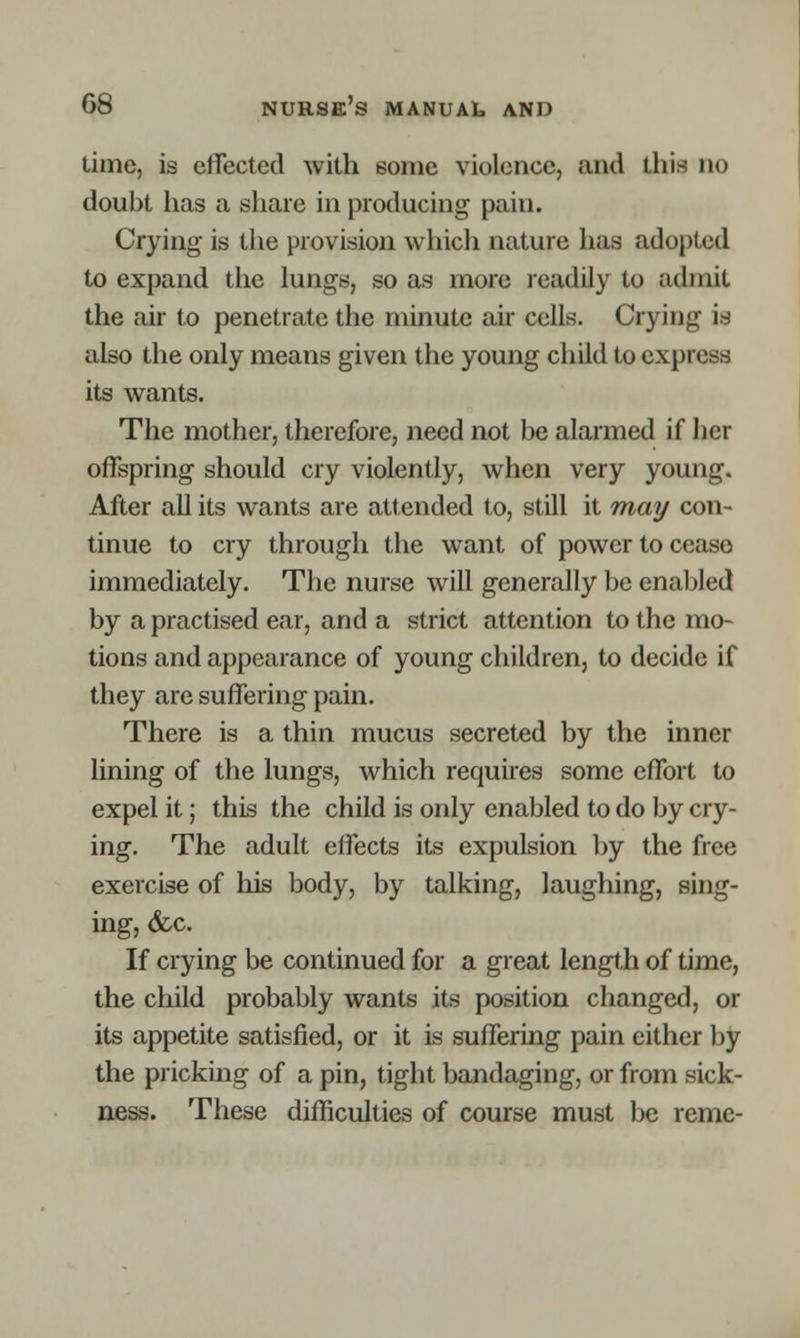 time, is effected with some violence, and this do doubt lias a share in producing pain. Crying is the provision which nature has adopted to expand the lungs, so as more readily to admit the air to penetrate the minute air cells. Crying is also the only means given the young child to express its wants. The mother, therefore, need not be alarmed if her offspring should cry violently, when very young. After all its wants are attended to, still it may con- tinue to cry through the want of power to cease immediately. The nurse will generally be enabled by a practised ear, and a strict attention to the mo- tions and appearance of young children, to decide if they are suffering pain. There is a thin mucus secreted by the inner lining of the lungs, which requires some effort to expel it; this the child is only enabled to do by cry- ing. The adult effects its expulsion by the free exercise of his body, by talking, laughing, sing- ing, &c. If crying be continued for a great length of time, the child probably wants its position changed, or its appetite satisfied, or it is suffering pain either by the pricking of a pin, tight bandaging, or from sick- ness. These difficulties of course must be reme-