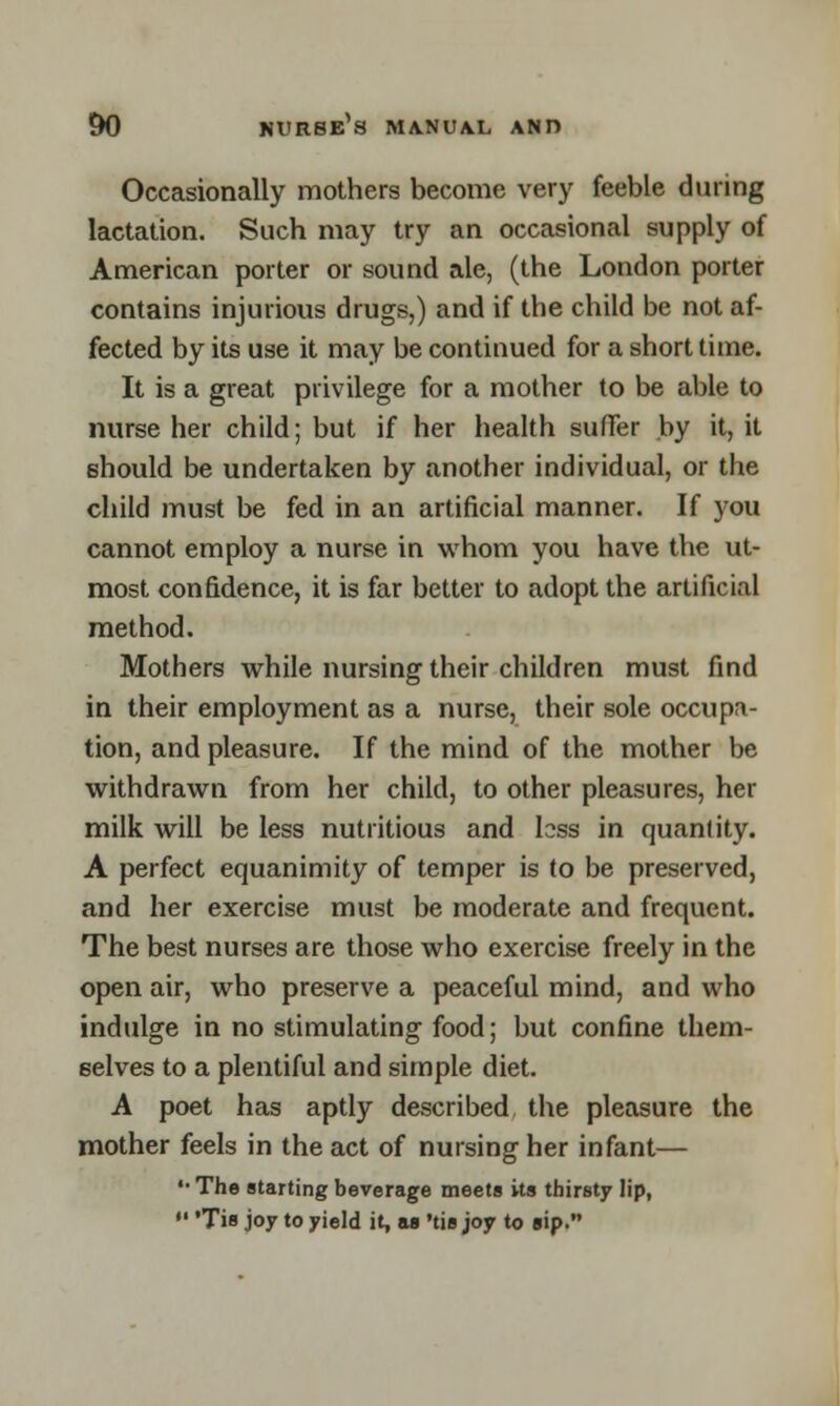 Occasionally mothers become very feeble during lactation. Such may try an occasional supply of American porter or sound ale, (the London porter contains injurious drugs,) and if the child be not af- fected by its use it may be continued for a short time. It is a great privilege for a mother to be able to nurse her child; but if her health suffer by it, it should be undertaken by another individual, or the child must be fed in an artificial manner. If you cannot employ a nurse in whom you have the ut- most confidence, it is far better to adopt the artificial method. Mothers while nursing their children must find in their employment as a nurse, their sole occupa- tion, and pleasure. If the mind of the mother be withdrawn from her child, to other pleasures, her milk will be less nutritious and loss in quantity. A perfect equanimity of temper is to be preserved, and her exercise must be moderate and frequent. The best nurses are those who exercise freely in the open air, who preserve a peaceful mind, and who indulge in no stimulating food; but confine them- selves to a plentiful and simple diet. A poet has aptly described the pleasure the mother feels in the act of nursing her infant— •• The starting beverage meets its thirsty lip, •' 'Tis joy to yield it, as 'tis joy to sip.